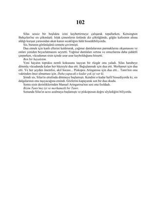 102
     Silas sessiz bir boşlukta izini kaybettirmeye çalışarak topallarken, Kensington
Bahçeleri'ne sis çökmüştü. Islak çimenlerin üstünde diz çöktüğünde, göğüs kafesinin altına
aldığı kurşun yarasından akan kanın sıcaklığını hâlâ hissedebiliyordu.
     Sis, buranın görünüşünü cennete çevirmişti.
     Dua etmek için kanlı ellerini kaldırarak, yağmur damlalarının parmaklarını okşamasını ve
onları yeniden beyazlatmasını seyretti. Yağmur damlaları sırtına ve omuzlarına daha şiddetli
çarparken, vücudunun sisin içinde azar azar kaybolduğunu hissetti.
     Ben bir hayaletim.
     Yeni hayatın topraksı nemli kokusunu taşıyan bir rüzgâr onu yaladı. Silas harabeye
dönmüş vücudunda kalan her hücreyle dua etti. Bağışlanmak için dua etti. Merhamet için dua
etti. Ve her şeyden önemlisi, akıl hocası... Piskopos Aringarosa için dua etti... Tanrı'nın onu
vaktinden önce almaması için. Daha yapacak o kadar çok işi var ki.
     Şimdi sis, Silas'ın etrafında dönmeye başlamıştı. Kendini o kadar hafif hissediyordu ki, sis
dalgalarının onu taşıyacağına emindi. Gözlerini kapayarak son bir dua okudu.
     Sonra sisin derinliklerinden Manuel Aringarosa'nın sesi ona fısıldadı.
     Bizim Tanrı'mız iyi ve merhametli bir Tanrı.
     Sonunda Silas'ın acısı azalmaya başlamıştı ve piskoposun doğru söylediğini biliyordu.
 