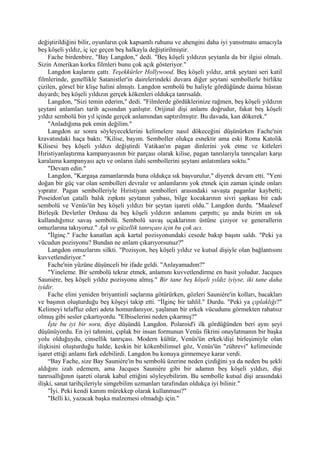 değiştirildiğini bilir, oyunların çok kapsamlı ruhunu ve ahengini daha iyi yansıtması amacıyla
beş köşeli yıldız, iç içe geçen beş halkayla değiştirilmiştir.
     Fache birdenbire, "Bay Langdon," dedi. "Beş köşeli yıldızın şeytanla da bir ilgisi olmalı.
Sizin Amerikan korku filmleri bunu çok açık gösteriyor."
     Langdon kaşlarını çattı. Teşekkürler Hollywood. Beş köşeli yıldız, artık şeytani seri katil
filmlerinde, genellikle Satanistler'in dairelerindeki duvara diğer şeytani sembollerle birlikte
çizilen, görsel bir klişe halini almıştı. Langdon sembolü bu haliyle gördüğünde daima hüsran
duyardı; beş köşeli yıldızın gerçek kökenleri oldukça tanrısaldı.
     Langdon, "Sizi temin ederim," dedi. "Filmlerde gördüklerinize rağmen, beş köşeli yıldızın
şeytani anlamları tarih açısından yanlıştır. Orijinal dişi anlamı doğrudur, fakat beş köşeli
yıldız sembolü bin yıl içinde gerçek anlamından saptırılmıştır. Bu davada, kan dökerek."
     "Anladığıma pek emin değilim."
     Langdon az sonra söyleyeceklerini kelimelere nasıl dökeceğini düşünürken Fache'nin
kravatındaki haça baktı. "Kilise, bayım. Semboller olukça esnektir ama eski Roma Katolik
Kilisesi beş köşeli yıldızı değiştirdi Vatikan'ın pagan dinlerini yok etme ve kitleleri
Hıristiyanlaştırma kampanyasının bir parçası olarak kilise, pagan tanrılarıyla tanrıçaları karşı
karalama kampanyası açtı ve onların ilahi sembollerini şeytani anlatımlara soktu."
     "Devam edin."
     Langdon, "Kargaşa zamanlarında buna oldukça sık başvurulur," diyerek devam etti. "Yeni
doğan bir güç var olan sembolleri devralır ve anlamlarını yok etmek için zaman içinde onları
yıpratır. Pagan sembolleriyle Hıristiyan sembolleri arasındaki savaşta paganlar kaybetti;
Poseidon'un çatallı balık zıpkını şeytanın yabası, bilge kocakarının sivri şapkası bir cadı
sembolü ve Venüs'ün beş köşeli yıldızı bir şeytan işareti oldu.” Langdon durdu. "Maalesef
Birleşik Devletler Ordusu da beş köşeli yıldızın anlamını çarpıttı; şu anda bizim en sık
kullandığımız savaş sembolü. Sembolü savaş uçaklarının üstüne çiziyor ve generallerin
omuzlarına takıyoruz." Aşk ve güzellik tanrıçası için bu çok acı.
     "İlginç." Fache kanatlan açık kartal pozisyonundaki cesede bakıp başını saldı. "Peki ya
vücudun pozisyonu? Bundan ne anlam çıkarıyorsunuz?"
     Langdon omuzlarını silkti. "Pozisyon, beş köşeli yıldız ve kutsal dişiyle olan bağlantısını
kuvvetlendiriyor."
     Fache'nin yüzüne düşünceli bir ifade geldi. "Anlayamadım?"
     "Yineleme. Bir sembolü tekrar etmek, anlamını kuvvetlendirme en basit yoludur. Jacques
Sauniére, beş köşeli yıldız pozisyonu almış." Bir tane beş köşeli yıldız iyiyse, iki tane daha
iyidir.
     Fache elini yeniden briyantinli saçlarına götürürken, gözleri Sauniére'in kolları, bacakları
ve başının oluşturduğu beş köşeyi takip etti. “İlginç bir tahlil." Durdu. "Peki ya çıplaklığı?"
Kelimeyi telaffuz ederi adeta homurdanıyor, yaşlanan bir erkek vücudunu görmekten rahatsız
olmuş gibi sesler çıkartıyordu. "Elbiselerini neden çıkarmış?"
     İşte bu iyi bir soru, diye düşündü Langdon. Polaroid'i ilk gördüğünden beri aynı şeyi
düşünüyordu. En iyi tahmini, çıplak bir insan formunun Venüs fikrini onaylatmanın bir başka
yolu olduğuydu, cinsellik tanrıçası. Modern kültür, Venüs'ün erkek/dişi birleşimiyle olan
ilişkisini oluşturduğu halde, keskin bir kökenbilimsel göz, Venüs'ün "zührevi" kelimesinde
işaret ettiği anlamı fark edebilirdi. Langdon bu konuya girmemeye karar verdi.
     “Bay Fache, size Bay Sauniére'in bu sembolü üzerine neden çizdiğini ya da neden bu şekli
aldığını izah edemem, ama Jacques Sauniére gibi bir adamın beş köşeli yıldızı, dişi
tanrısallığının işareti olarak kabul ettiğini söyleyebilirim. Bu sembolle kutsal dişi arasındaki
ilişki, sanat tarihçileriyle simgebilim uzmanları tarafından oldukça iyi bilinir."
     "İyi. Peki kendi kanını mürekkep olarak kullanması?"
     "Belli ki, yazacak başka malzemesi olmadığı için."
 