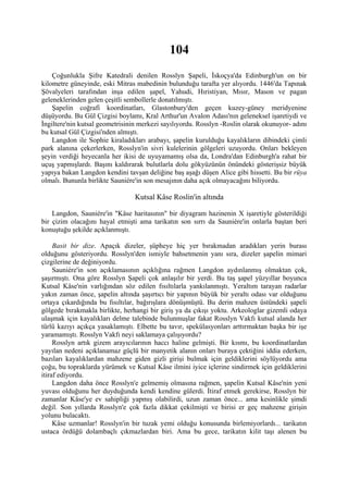 104
    Çoğunlukla Şifre Katedrali denilen Rosslyn Şapeli, İskoçya'da Edinburgh'un on bir
kilometre güneyinde, eski Mitras mabedinin bulunduğu tarafta yer alıyordu. 1446'da Tapınak
Şövalyeleri tarafından inşa edilen şapel, Yahudi, Hıristiyan, Mısır, Mason ve pagan
geleneklerinden gelen çeşitli sembollerle donatılmıştı.
    Şapelin coğrafi koordinatları, Glastonbury'den geçen kuzey-güney meridyenine
düşüyordu. Bu Gül Çizgisi boylamı, Kral Arthur'un Avalon Adası'nın geleneksel işaretiydi ve
İngiltere'nin kutsal geometrisinin merkezi sayılıyordu. Rosslyn -Roslin olarak okunuyor- adını
bu kutsal Gül Çizgisi'nden almıştı.
    Langdon ile Sophie kiraladıkları arabayı, şapelin kurulduğu kayalıkların dibindeki çimli
park alanına çekerlerken, Rosslyn'in sivri kulelerinin gölgeleri uzuyordu. Onları bekleyen
şeyin verdiği heyecanla her ikisi de uyuyamamış olsa da, Londra'dan Edinburgh'a rahat bir
uçuş yapmışlardı. Başını kaldırarak bulutlarla dolu gökyüzünün önündeki gösterişsiz büyük
yapıya bakan Langdon kendini tavşan deliğine baş aşağı düşen Alice gibi hissetti. Bu bir rüya
olmalı. Bununla birlikte Sauniére'in son mesajının daha açık olmayacağını biliyordu.

                                 Kutsal Kâse Roslin'in altında

    Langdon, Sauniére'in "Kâse haritasının" bir diyagram hazinenin X işaretiyle gösterildiği
bir çizim olacağını hayal etmişti ama tarikatın son sırrı da Sauniére'in onlarla baştan beri
konuştuğu şekilde açıklanmıştı.

     Basit bir dize. Apaçık dizeler, şüpheye hiç yer bırakmadan aradıkları yerin burası
olduğunu gösteriyordu. Rosslyn'den ismiyle bahsetmenin yanı sıra, dizeler şapelin mimari
çizgilerine de değiniyordu.
     Sauniére'in son açıklamasının açıklığına rağmen Langdon aydınlanmış olmaktan çok,
şaşırmıştı. Ona göre Rosslyn Şapeli çok anlaşılır bir yerdi. Bu taş şapel yüzyıllar boyunca
Kutsal Kâse'nin varlığından söz edilen fısıltılarla yankılanmıştı. Yeraltım tarayan radarlar
yakın zaman önce, şapelin altında şaşırtıcı bir yapının büyük bir yeraltı odası var olduğunu
ortaya çıkardığında bu fısıltılar, bağırışlara dönüşmüştü. Bu derin mahzen üstündeki şapeli
gölgede bırakmakla birlikte, herhangi bir giriş ya da çıkışı yoktu. Arkeologlar gizemli odaya
ulaşmak için kayalıkları delme talebinde bulunmuşlar fakat Rosslyn Vakfı kutsal alanda her
türlü kazıyı açıkça yasaklamıştı. Elbette bu tavır, spekülasyonları arttırmaktan başka bir işe
yaramamıştı. Rosslyn Vakfı neyi saklamaya çalışıyordu?
     Rosslyn artık gizem arayıcılarının haccı haline gelmişti. Bir kısmı, bu koordinatlardan
yayılan nedeni açıklanamaz güçlü bir manyetik alanın onları buraya çektiğini iddia ederken,
bazıları kayalıklardan mahzene giden gizli girişi bulmak için geldiklerini söylüyordu ama
çoğu, bu topraklarda yürümek ve Kutsal Kâse ilmini iyice içlerine sindirmek için geldiklerini
itiraf ediyordu.
     Langdon daha önce Rosslyn'e gelmemiş olmasına rağmen, şapelin Kutsal Kâse'nin yeni
yuvası olduğunu her duyduğunda kendi kendine gülerdi. İtiraf etmek gerekirse, Rosslyn bir
zamanlar Kâse'ye ev sahipliği yapmış olabilirdi, uzun zaman önce... ama kesinlikle şimdi
değil. Son yıllarda Rosslyn'e çok fazla dikkat çekilmişti ve birisi er geç mahzene girişin
yolunu bulacaktı.
     Kâse uzmanlar! Rosslyn'in bir tuzak yemi olduğu konusunda birlemiyorlardı... tarikatın
ustaca ördüğü dolambaçlı çıkmazlardan biri. Ama bu gece, tarikatın kilit taşı alenen bu
 