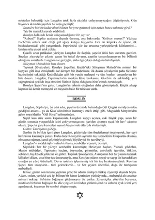 noktadan bahsettiği için Langdon artık fazla ukalalık taslayamayacağını düşünüyordu. Gün
boyunca aklından şaşırtıcı bir soru geçmişti;
    Sauniére bizi bu kadar aleni bilinen bir yere getirmek için neden bunca zahmete girdi?
    Tek bir mantıklı cevabı olabilirdi.
    Rosslyn hakkında henüz anlayamadığımız bir şey var.
    "Robert?" Sophie arabanın dışında durmuş, ona bakıyordu. "Geliyor musun?" Yüzbaşı
Fache'nin onlara iade ettiği gül ağacı kutuyu taşıyordu. Her iki kripteks de içinde, ilk
bulduklarındaki gibi yatıyorlardı. Papirüsteki şiir ise ortasına yerleştirilerek kilitlenmişti...
kırılan sirke şişesi artık yoktu.
    Çakıllı uzun patikadan yürüyen Langdon ile Sophie, şapelin ünlü batı duvarını geçtiler.
Sıradan ziyaretçiler çıkıntı yapan bu tuhaf duvarın, şapelin tamamlanamayan bir bölümü
olduğunu sanırlardı. Langdon ise gerçeğin, daha ilgi çekici olduğunu hatırlıyordu.
    Süleyman Mabedi'nin batı duvarı.
    Tapınak Şövalyeleri, Rosslyn Şapeli'ni, Kudüs'teki Süleyman Mabedi'nin mimari bir
kopyası gibi inşa etmişlerdi; dar dörtgen bir ibadethane, ilk dokuz şövalyenin paha biçilmez
hazinelerini sakladığı Kudsülakdas gibi bir yeraltı mahzeni ve tüm bunları tamamlayan bir
batı duvarı. Langdon, Tapınakçılar'ın modern Kâse bankasını, Kâse'nin ilk saklandığı yeri
çağrıştıracak şekilde inşa etmeleri fikrinin ilginç olduğunu itiraf etmek zorundaydı.
    Rosslyn Şapeli'nin girişi, Langdon'ın tahmin ettiğinden daha gösterişsizdi. Küçük ahşap
kapının iki demir menteşesi ve meşeden basit bir tabelası vardı.


                                            ROSLIN

    Langdon, Sophie'ye, bu eski adın, şapelin üzerinde bulunduğu Gül Çizgisi meridyeninden
geldiğini anlattı... ya da Kâse alimlerinin inanmayı tercih ettiği gibi, Magdalalı Meryem'den
gelen soya ithafen "Gül Boyu" kelimesinden.
    Şapel kısa süre sonra kapanacaktı. Langdon kapıyı açınca, eski büyük yapı, uzun bir
günün sonunda yorgunlukla içini çekiyormuşçasına içeriden dışarıya sıcak bir hav^ akıntısı
oluştu. Şapelin giriş kemerleri oymalı beşparmak otlarıyla süslenmişti.
    Güller. Tanrıçanın göbeği.
    Sophie ile birlikte içeri giren Langdon, gözleriyle tüm ibadethaneyi inceleyerek, her şeyi
hafızasına kazımaya çalıştı. Daha önce Rosslyn'in ayrıntılı taş işlemelerini kitaplarda okumuş
olmasına rağmen, kendi gözleriyle görmek büyüleyici bir tecrübeydi.
    Langdon'ın meslektaşlarından biri buna, semboller cenneti, demişti.
    Şapeldeki her bir yüzeye semboller kazınmıştı; Hıristiyan haçları, Yahudi yıldızlan,
Mason mühürleri, Tapınakçı haçları, boynuzlar, piramitler, astrolojik işaretler, bitkiler,
sebzeler, beş köşeli yıldızlar ve güller. Tapmak Şövalyeleri, Avrupa'nın her bir yanına tapınak
kiliseleri diken, usta birer taş duvarcısıydı, ama Rosslyn onların sevgi ve saygı ile harcadıkları
emeğin en yüce ürünüydü. Duvar ustaları işlenmemiş tek bir taş bırakmamışlardı. Rosslyn
Şapeli tüm inançların... tüm geleneklerin... ve her şeyden önemlisi, doğa ile tanrıçanın
mabediydi.
    Kilise, günün son turunu yaptıran genç bir adamı dinleyen birkaç ziyaretçi dışında boştu.
Adam, onları, yerdeki çok iyi bilinen bir hattın üzerinden yürütüyordu... mabetteki altı anahtar
mimari noktayı birbirine bağlayan görünmeyen bir patika. Ziyaretçiler yüzyıllar boyunca,
noktaları birbirine bağlayan bu düz çizgiler üzerinden yürümüşlerdi ve onların ayak izleri yeri
aşındırarak, kocaman bir sembol oluşturmuştu.
 