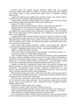 Davut'un yıldızı, diye düşündü Langdon. Kesinlikle tesadüf değil. Aynı zamanda
Süleyman'ın mührü olarak bilinen bu altıgen, bir zamanlar yıldızları gözetleyen rahiplerin
gizli sembolü olmuş ve daha sonradan İsrail kralları Davut ve Süleyman tarafından
benimsenmişti.
     Langdon ile Sophie'nin içeri girdiğini gören gözetmen kapanış vakti olmasına rağmen,
tebessüm ederek etrafı diledikleri gibi gezebileceklerini işaret etti.
     Langdon başını sallayarak teşekkür ettikten sonra, mabedin içinde ilerlemeye başladı.
Bununla birlikte Sophie, yüzündeki şaşkın ifadeyle girişte kalakalmıştı.
     Langdon, "Ne oldu?" diye sordu.
     Sophie gözlerini dikmiş şapele bakıyordu. "Sanırım... buraya daha önce gelmiştim."
     Langdon şaşırmıştı. "Ama Rosslyn'in adını bile duymadığını söylemiştin."
     "Duymamıştım..." Emin olamayan bir ifadeyle, gözleriyle mabedi taradı. "Büyükbabam
çok küçükken beni buraya getirmiş olmalı. Bilmiyorum. Tanıdık geliyor." İçeriyi incelerken,
daha emin bir ifadeyle başını sallamaya başlamıştı. "Evet." Mabedin ön kısmım gösterdi. "İki
sütun... bunları görmüştüm."
     Langdon mabedin diğer tarafında titizlikle oyulmuş iki sütuna baktı. Günün son ışıkları
batı tarafındaki pencereden kırmızımsı bir renkle süzülürken, sütunların işlemeleri alev almış
gibi görünüyordu. Aslında sunağın olması gereken yerde duran iki sütun, uyumsuz garip bir
çiftti. Sol taraftaki sütun çok basit, dik çizgilerle bezenmişken, sağ taraftaki sütunun süslü,
devamlı dönen spiral hatları vardı.
     Sophie onlara doğru yürümeye başlamıştı. Langdon, onun peşinden gitti. Sütunların
yanına geldiklerinde Sophie hayretle başını sallıyordu. "Evet, bunları gördüğüme eminim."
     Langdon, "Gördüğünden şüphe etmiyorum," dedi. "Ama burada olmaları gerekmez."
     Sophie, ona döndü. "Ne demek istiyorsun?"
     "Bu iki sütun, tarihte en çok kopyalanan mimari yapılardır. Tüm dünyada kopyaları var."
     "Rosslyn'in kopyalan mı?" Sophie kuşkulu görünüyordu.
     "Hayır. Sütunların kopyalan. Daha önce sana Rosslyn'in kendisinin, Süleyman Mabedi'nin
bir kopyası olduğunu söylediğimi hatırlıyor musun? Bu iki sütun, Süleyman Mabedi'nin ön
tarafında duran iki sütunun tıpatıp kopyalan." Langdon sol taraftaki sütunu işaret etti. "Buna
Boğaz denir... ya da Duvarcı Sütunu. Diğerinin ismi Jachin'dir ...ya da Çırak Sütunu." Durdu.
"Aslına bakarsan dünyadaki tüm Mason tapınaklarında bunun gibi iki sütun vardır."
     Langdon, ona daha önce, Tapınakçılar'ın modern Mason cemiyetleriyle olan güçlü tarihi
bağlarını anlatmıştı. En önemli dereceleri olan Çırak Farmasonlar, Kalfa Farmasonlar ve Usta
Farmasonlar, Tapınakçılar'dan kalma deyişlerdi. Sophie'nin büyükbabasının son şiiri,
Rosslyn'i artistik becerileriyle donatan Usta Mason'lardan bahsediyordu. Ayrıca Rosslyn'in
yıldız ve gezegen süslemeleriyle dolu tavanına da değinmişti.
     Hâlâ sütunlara bakmakta olan Sophie, "Daha önce hiçbir Mason tapınağı görmemiştim,"
dedi. "Bunları burada gördüğüme memnunum." Yeniden gözlerini şapele çevirerek, hafızasını
canlandıracak bir şey arıyormuş gibi etrafına baktı.
     Şimdi son kalan ziyaretçiler de ayrılıyorlardı ve genç gözetmen şapelin karşı tarafından
hoş bir tebessümle onlara doğru yürüyordu. Yirmili yaşlarının sonunda, İskoçya şivesiyle
konuşan, açık san saçlı yakışıklı bir erkekti. "Kapatmak üzereyim. Aradığınızı bulmanıza
yardımcı olabilir miyim?"
     Kutsal Kâse'ye ne dersin, demek istedi Langdon.
     Sophie ani bir ilhamla, "Şifre," diye atıldı. "Burada bir şifre var!"
     Gözetmen onun duyduğu heyecandan memnun olmuşa benziyordu. "Evet efendim, var."
     Sophie sağ taraftaki duvara dönerek, 'Tavanda yazıyor," dedi. "Şuralarda... bir yerlerde."
     Adam gülümsedi. "Gördüğüm kadarıyla Rosslyn'e ilk gelişiniz değil."
     Şifre, diye düşündü Langdon. Bu bilgiyi unutmuştu. Rosslyn'in sayısız gizemleri arasında,
yüzlerce taş blokun çıkıntı yaptığı, çok fasetalı bir yüzeyden aşağı uzanan kemerli bir geçit de
 