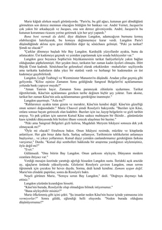 Marie kâğıdı alırken neşeli görünüyordu. "Paris'te, bu gül ağacı, kutunun geri döndüğünü
görmekten son derece memnun olacağını bildiğim bir bankacı var. André Vernet, Jacques'in
çok yakın bir arkadaşıydı ve Jacques, ona son derece güveniyordu. André, Jacques'in bu
kutunun korunması ricasını yerine getirmek için her şeyi yapardı."
    Buna beni vurmak da dahil, diye düşünen Langdon, adamcağızın burnunu kırmış
olabileceğini hatırlayarak, bu konuya değinmemeye karar verdi. Langdon Paris'i
düşündüğünde aklına aynı gece öldürülen diğer üç sénéchaux gelmişti. "Peki ya tarikat?
Şimdi ne olacak?"
    "Çarklar dönmeye başladı bile Bay Langdon. Kardeşlik yüzyıllardır ayakta, bunu da
atlatacaktır. Üst kademeye geçmek ve yeniden yapılanmak için sırada bekleyenler var."
    Langdon gece boyunca Sophie'nin büyükannesinin tarikat faaliyetleriyle yakın bağlan
olduğundan şüphelenmişti. Her şeyden önce, tarikatın her zaman kadın üyeleri olmuştu. Dört
Büyük Üstat kadındı. Sénéchaux'lar geleneksel olarak erkeklerden –muhafızlar- seçiliyordu
ama tarikatta kadınların daha yüce bir statüsü vardı ve herhangi bir kademeden en üst
kademeye geçebilirlerdi.
    Langdon, Leigh Teabing'i ve Westminster Manastırı'nı düşündü. Aradan yıllar geçmiş gibi
geliyordu. "Kilise eşinize Zamanın Sonu geldiğinde Sangreal Belgeleri'ni açıklamaması
yolunda baskı yapıyor muydu?"
    "Aman Tanrım hayır. Zamanın Sonu paranoyak zihinlerin uydurması. Tarikat
öğretilerinde, Kâse'nin açıklanması gereken tarihe değinen hiçbir şey yoktur. Tam aksine,
tarikat her zaman Kâse'nin asla açıklanmaması gerektiğine inanmıştır."
    Langdon şaşırmıştı. "Asla mı?"
    "Ruhlarımızı ayakta tutan gizem ve meraktır, Kâse'nin kendisi değil. Kâse'nin güzelliği
onun semavi doğasındadır." Marie Chauvel şimdi Rosslyn'e bakıyordu. "Bazıları için Kâse,
onlara sonsuz hayatı getirecek olan kadehtir. Bazıları için ise, kayıp belgelerin ve gizli tarihin
arayışı. Ve pek çokları için sanırım Kutsal Kâse sadece muhteşem bir fikirdir... günümüzün
kaos içindeki dünyasında bile bizlere ilham verecek ulaşılmaz bir hazine."
    "Peki ama Sangreal Belgeleri gizli kalırsa, Magdalalı Meryem hikâyesi sonsuza dek yok
olmayacak mı?"
    "Öyle mi olacak? Etrafınıza bakın. Onun hikâyesi resimde, müzikte ve kitaplarda
anlatılıyor. Her gün biraz daha fazla. Sarkaç sallanıyor, Tarihimizin tehlikelerini anlamaya
başlıyoruz... ve yıkıcı yollarımızı. Kutsal dişiyi yeniden canlandırmamız gerektiğinin farkına
varıyoruz," Durdu. "Kutsal dişi sembolleri hakkında bir araştırma yazdığınızı söylemiştiniz,
öyle değil mi?"
    "Evet."
    Gülümsedi. "Onu bitirin Bay Langdon. Onun şarkısını söyleyin, Dünyanın modern
ozanlara ihtiyacı var."
    Verdiği mesajın üzerinde yarattığı ağırlığı hisseden Langdon sustu. İlerideki açık arazide
ay, ağaçların üstünde yükseliyordu. Gözlerini Rosslyn'e çeviren Langdon, onun sırrını
öğrenmek için çocuksu bir heves duydu. Sorma, dedi kendi kendine. Zamanı uygun değil.
Marie'nin elindeki papirüse, sonra da Rosslyn'e baktı.
    Neşeli görünen Marie, "Soruyu sorun Bay Langdon," dedi. "Doğruyu duymayı hak
ettiniz."
    Langdon yüzünün kızardığını hissetti.
    "Kâse'nin burada, Rosslyn'de olup olmadığını bilmek istiyorsunuz."
    "Bana söyleyebilir misiniz?"
    Marie öfkelenmiş gibi içini çekti. "Şu insanlar neden Kâse'nin huzur içinde yatmasına izin
vermiyorlar?" Sonra güldü, eğlendiği belli oluyordu. "Neden burada olduğunu
düşünüyorsunuz?"
 