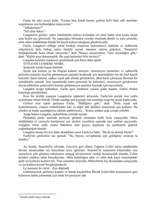 Fache bir süre sessiz kaldı. "Esasen ben, kendi kanını, polisin belli başlı adli metotları
uygulaması için kullandığına inanıyorum."
    "Affedersiniz?"
    "Sol eline bakın."
    Langdon'ın gözleri, müze müdürünün renksiz kolundan sol eline kadar olan kısmı taradı
ama hiçbir şey göremedi. Ne yapacağını bilmeden cesedin etrafında döndü ve yere çömeldi,
artık müze müdürünün büyük bir keçeli kalem tuttuğunu görebiliyordu.
    Fache, Langdon'ı olduğu yerde bırakıp, araştırma malzemeleri, kablolar ve elektronik
cihazlarıyla dolu birkaç metre ötedeki seyyar masanın yanına giderken, "Sauniére'i
bulduğumuzda bunu elinde tutuyordu," dedi. Masayı karıştırırken, "Size söylediğim gibi,"
dedi. "Hiçbir şeye dokunmadık. Bu çeşit kalemleri bilir misiniz?"
    Langdon kalemin markasını görebilmek için biraz daha eğildi.
    STYLO DE LUMIERE NOIRE.
    Şaşkınlık içinde başım kaldırdı.
    Siyah ışık kalemi ya da filigran kalemi müzeler, restorasyon mimarları ve sahtecilik
polisinin nesneler üzerine görünmeyen işaretler bırakmak için tasarladıkları bir tür özel keçeli
kalemdi. İşaret kalemi, sadece siyah ışık altında görülebilen, alkol bazlı çıkmayan floresan bir
mürekkeple yazardı. Son zamanlarda müze personeli bu kalemleri, restorasyon gereksinimi
duyan tabloların çerçeveleri üzerine görünmeyen işaretler koymak için taşıyorlardı.
    Langdon ayağa kalkarken, Fache spot lambanın yanına gidip kapattı. Galeri birden
karanlığa gömülmüştü.
    Kısa bir körlük yaşayan Langdon'ın şüpheleri artıyordu. Fache'nin parlak mor ışıkla
aydınlanan silueti belirdi. Elinde taşıdığı ışık kaynağı onu menekşe rengi bir pusla kaplıyordu.
    Gözleri mor ışıkla parlayan Fache, "Bildiğiniz gibi," dedi. "Polis siyak ışık
aydınlatmasını, cinayet mahallindeki kan ve diğer adli delilleri araştırmak için kullanır. Bu
yüzden ne kadar şaşırdığımızı tahmin edebilirsiniz...”Sonra, aniden ışığı cesede yöneltti.
    Aşağı bakan Langdon, şaşkınlıktan yerinde sıçradı.
    Önündeki parke zeminde parlayan görüntü yüzünden kalbi hızla çarpıyordu. Müze
müdürünün el yazısıyla karalanmış son sözleri, cesedinin yanında mor ışıltılar yayıyordu.
Langdon titrek ışıklı metne bakarken tüm geceyi kaplayan sis perdesinin giderek
yoğunlaştığım hissetti.
    Langdon mesajı bir kez daha okuduktan sonra Fache'ye baktı. "Bu da ne demek böyle!"
    Fache'nin gözlerinin akı parladı. "Bu, bayım, cevaplamak için geldiğiniz sorunun ta
kendisi."

    Az ileride, Sauniére'in ofisinde, Louvre'a geri dönen Teğmen Collet müze müdürünün
devasa masasındaki ses konsoluna iyice eğilmişti. Sauniére'in masasının köşesinden onu
seyrediyor gibi görünen robotumsu ortaçağ şövalyesinin verdiği huzursuzluk dışında, Collet
kendini oldukça rahat hissediyordu. AKG kulaklığını taktı ve sabit disk kayıt sistemindeki
girdi seviyelerini kontrol etti. Tüm sistemler işliyordu. Mikrofonlar hiç aksamadan çalışıyordu
ve ses kalitesi kristal berraklığındaydı.
    Le moment de vérité, * diye düşündü.
    Gülümseyerek gözlerini kapattı ve banda kaydedilen Büyük Galeri'deki konuşmanın geri
kalanının tadını çıkartmak için rahat bir pozisyon aldı.




*
    Gerçek şimdi ortaya çıkacak.
 