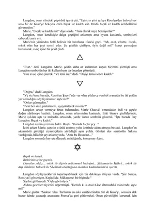 Langdon, onun elindeki papirüsü işaret etti, "Eşinizin şiiri açıkça Rosslyn'den bahsediyor
ama bir de Kâse'ye bekçilik eden bıçak ile kadeh var. Orada bıçak ve kadeh sembollerini
göremedim."
    Marie, "Bıçak ve kadeh mi?" diye sordu. "Tam olarak neye benziyorlar?"
    Langdon, onun kendisiyle dalga geçtiğini anlamıştı ama oyuna katılarak, sembolleri
çabucak tasvir etti.
    Marie'nin yüzünden belli belirsiz bir hatırlama ifadesi geçti. "Ah, evet, elbette. Bıçak,
erkek olan her şeyi temsil eder. Şu şekilde çiziliyor, öyle değil mi?" İşaret parmağını
kullanarak, avuç içine bir şekil çizdi.




   "Evet," dedi Langdon. Marie, şeklin daha az kullanılan kapalı biçimini çizmişti ama
Langdon sembolün her iki kullanılışını da önceden görmüştü.
   Yine avuç içine çizerek, "Ve tersi ise," dedi. "Dişiyi temsil eden kadeh."




    "Doğru," dedi Langdon.
    "Ve siz bana burada, Rossilyn Şapeli'nde var olan yüzlerce sembol arasında bu iki şeklin
yer almadığını söylüyorsunuz, öyle mi?"
    "Onları görmedim."
    "Peki ben size gösterirsem, uyuyabilecek misiniz?"
    Langdon cevap vermeye fırsat bulamadan, Marie Chauvel verandadan indi ve şapele
doğru yürümeye başladı. Langdon, onun arkasından koşturdu. Eski binaya girdiklerinde,
Marie ışıkları açtı ve mabedin ortasında, yerde duran sembolü gösterdi. "İşte burada Bay
Langdon. Bıçak ve kadeh."
    Langdon aşınmış zemine baktı. Boştu. "Burada hiçbir şey..."
    İçini çeken Marie, şapelin o ünlü aşınmış yolu üzerinde adım atmaya başladı. Langdon’ın
akşamüstü gördüğü ziyaretçilerin yürüdüğü aynı yolda. Gözleri dev sembolün farkına
vardığında, hâlâ bir şey anlamıyordu. "Ama bu Davut'un..."
    Langdon sonunda hayrete düşerek anladığında, konuşmayı kesti.




    Bıçak ve kadeh.
    Birbirinin içine geçmiş.
    Davut'un yıldızı... erkek ile dişinin mükemmel birleşimi... Süleyman'ın Mührü... erkek ile
dişi ilahların Yahweh ile Shekinah oturduğuna inanılan Kudsülakdas'ın işareti.

   Langdon söyleyeceklerini toparlayabilmek için bir dakikaya ihtiyacı vardı. "Şiir burayı,
Rosslyn’i gösteriyor. Kesinlikle. Mükemmel bir biçimde."
   Sophie gülümsedi. "Öyle görünüyor."
   Aklına gelenler tüylerini ürpertmişti. "Demek ki Kutsal Kâse altımızdaki mahzende, öyle
mi?"
   Marie güldü. "Sadece ruhu. Tarikatın en eski vazifelerinden biri de Kâse'yi, sonsuza dek
huzur içinde yatacağı anavatanı Fransa'ya geri götürmekti. Onun güvenliğini korumak için
 