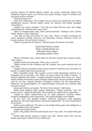 yüzyıllar boyunca bir ülkeden diğerine taşıdılar. Bu şerefini zedeliyordu. Büyük Üstat
olduğunda Jacques'ın görevi, onu Fransa'ya geri getirip, kraliçeye uygun bir dinlenme yeri
inşa ederek şerefini onarmaktı."
    "Peki bunu başardı mı?"
    Şimdi yüzü ciddileşmişti. "Bay Langdon, bu gece benim için yaptıklarınızı göz önünde
bulundurarak, Rosslyn Vakfı'nın başkanı olarak, size Kâse'nin artık burada olmadığını
söyleyebilirim."
    Langdon ısrar etmeye kararlıydı. "Ama kilit taşı, Kutsal Kâse'nin şimdi saklı olduğu
yerden bahsetmeli. Neden Rosslyn’i işaret etsin?"
    "Belki de okuduğunuzdan yanlış anlam çıkartıyorsunuzdur. Unutmayın, Kâse yanıltıcı
olabilir. Merhum eşimin olduğu gibi."
    "Ama daha ne kadar açık olabilir ki?" diye sordu. "Bıçak ve kadehle işaretlenmiş bir
yeraltı mahzeninin üstünde duruyoruz, Usta Masonların sanatıyla süslenmiş, yıldızlı bir
tavanın altındayız. Her şey Rosslyn’i anlatıyor."
    "Pekâlâ, şu gizemli şiire bir bakayım." Papirüsü açarak, şiiri yüksek sesle okudu.

                                 Kutsal Kâse Roslin'in altında
                                 Bıçak ve kadeh bekçidir ona
                                  Şaheserler süsler yatağını
                                 Seyrederken yıldızlı semayı

    Okumayı bitirdikten sonra, yüzüne bilmiş bir tebessüm oturması biraz zamanını almıştı.
"Aah, Jacques."
    Langdon ümitle onu seyrediyordu. "Bunu anlıyor musunuz?"
    "Şapelin yerinde de şahit olduğunuz gibi Bay Langdon, basit şeyleri görmenin pek çok
yolu vardır."
    Langdon anlamak için kendini zorladı. Jacques Sauniére ile ilgili her şeyin çift anlamı var
gibiydi ve Langdon daha ötesini göremiyordu.
    Marie yorgunlukla esnedi. "Bay Langdon, size bir itirafta bulunacağım. Kâse'nin şu an
bulunduğu yeri hiç görmedim. Ama elbette, son derece nüfuzlu bir erkekle evliydim... ve
kadınlık içgüdülerim kuvvetlidir." Langdon konuşmak üzereyken Marie devam etti. "Bunca
emeğin ardından, Rosslyn'den gerçek cevaplarla ayrılamayacak olmanıza gerçekten üzgünüm.
Ama bir şey bana, sonunda aradığınızı bulacağınızı söylüyor. Bir gün anlayacaksınız."
Gülümsedi. "Bu gerçekleştiğinde, sırrı saklayabileceğiniz konusunda size, herkesten daha
fazla güveniyorum."
    Kapıya gelen birinin sesi duyuldu. "Her ikiniz de yok oldunuz," dedi Sophie.
    Kapıda duran Sophie'ye doğru yürüyen büyükannesi, "Gitmek üzereydim," dedi. "İyi
geceler, prenses." Sophie'nin alnını öptü. "Bay Langdon'ı geç vakitlere kadar ayakta tutma."
    Langdon ile Sophie, büyükannesinin taş eve doğru yürümesini seyrettiler. Sophie,
Langdon'a döndüğünde, gözleri duyguluydu. "Tam olarak beklediğim son bu değildi."
    İki kişi olduk, diye düşündü Langdon. Sophie'nin duygularına yenik düştüğünü
görebiliyordu. Bu akşam aldığı haberler, tüm hayatını değiştirmişti. "İyi misin? Kabullenmesi
zor bir durum."
    Sophie sessizce gülümsedi. "Bir ailem var. İşe buradan başlayacağım. Kim olduğumuz ve
nereden geldiğimiz biraz vakit alacak."
    Langdon sessizliğini bozmadı.
    Sophie, "Bu geceden sonra da bizimle kalacak mısın?" diye sordu. "En azından birkaç gün
için."
    Bundan daha fazlasını istemeyen Langdon içini çekti. "Burada ailenle biraz baş başa
kalman gerek Sophie. Sabah Paris'e geri dönüyorum."
 