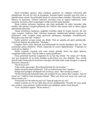 Hayal kırıklığına uğramış, fakat yapılması gerekenin bu olduğunu biliyormuş gibi
görünüyordu. Bir süre her ikisi de konuşmadı. Sonunda Sophie uzanarak onun elini tuttu ve
şapelden dışarı çıkardı. Kayalıklardaki küçük bir çıkıntıya doğru yürüdüler. Önlerinde uzanan
İskoçya kır manzarası, aralanan bulutların arasından sızan ay ışığıyla kaplanmıştı. Elele
tutuşarak, üzerlerine çöken yorgunluğun verdiği sessizlik içinde durdular.
    Şimdi yıldızlar parlamaya başlamıştı ama doğu tarafındaki bir nokta hepsinden daha
parlaktı. Onu görünce Langdon gülümsedi. Bu Venüs'tü. Eski tanrıça, sabit ve sabırlı ışığıyla
gökyüzünde parlıyordu.
    Akşam serinlemeye başlamıştı, aşağıdaki ovalardan soğuk bir rüzgâr esiyordu. Bir süre
sonra Langdon, Sophie'ye baktı. Gözlerini kapatmıştı, dudaklarında halinden memnun bir
gülümseme vardı. Langdon kendi gözlerinin ağırlaşmaya başladığını hissedebiliyordu.
İstemeden onun elini sıktı. "Sophie?"
    Sophie gözlerini yavaşça açarak ona döndü. Yüzü ay ışığında çok güzel görünüyordu.
Uykulu bir ifadeyle ona gülümsedi. "Merhaba."
    Langdon, Paris'e onsuz döneceği için beklenmedik bir üzüntü duyduğunu fark etti. "Sen
uyanmadan gitmiş olabilirim." Durdu, boğazında bir yumru düğümlenmişti. "Üzgünüm, bu
şeyde pek iyi değilim..."
    Sophie uzanarak, yumuşak elini onun yüzüne götürdü. Sonra öne doğru eğilerek,
yanağından hafifçe öptü. "Seni bir daha ne zaman görebilirim?"
    Onun gözlerinde kaybolan Langdon'ın bir an için başı döndü. "Ne zaman mı?" Durdu,
aynı şeyi kendisinin de ne kadar istediğini acaba biliyor mu, diye düşündü. "Şey, aslında
gelecek hafta Floransa'da bir konferans vereceğim. Bir hafta kadar orada olacağım ve yapacak
fazla işim olmayacak."
    "Bu bir davet mi?"
    "Lüks içinde yaşayacağız. Bana Brunelleschi'de bir oda ayırdılar."
    Sophie muzip bir edayla gülümsedi. "Çok şey bekliyorsunuz Bay Langdon."
    Kulağa nasıl geldiğini anladığında lafı çevirmeye çalıştı. "Ben aslında şey demek..."
    "Sizinle Floransa'da buluşmak kadar çok istediğim bir şey olamaz Bay Langdon. Ama bir
şartım var." Ciddi bir tonla konuşmaya başladı. "Müze yok, kilise yok, mezar yok, sanat yok,
kutsal emanet yok."
    "Floransa'da mı? Bir hafta boyunca mı? Yapacak başka bir şey yok."
    Sophie uzanarak onu bir kez daha öptü, bu kez dudaklarından. Vücutları bir araya geldi,
önce nazikçe, sonra tamamen. Sophie kendini geri çektiğinde, gözleri umut doluydu.
    "Evet," diyebildi Langdon. "Bu bir randevu."
 