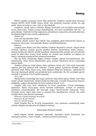 Sonuç

    Robert Langdon sıçrayarak uyandı. Rüya görüyordu. Yatağının yanında duran bornozun
üstünde HOTEL RITZ PARİS arması işliydi. Stor perdelerin arasından süzülen loş ışığı
gördü. Akşam karanlığı mı seher vakti mi, diye düşündü.
    Langdon'ın vücudu sıcak ve halinden oldukça memnundu. Son iki gündür uykusuzluğun
acısını çıkartıyordu. Yatakta yavaşça doğrulduğunda, onu neyin uyandırdığını fark etti... şu
garip düşünce. Günlerdir bir bilgi yağmurunu çözümlemeye çalışıyordu ama şimdi daha önce
hiç düşünmediği bir şeyin üzerine yoğunlaşmıştı.
    Olabilir mi?
    Uzun süre kıpırdamadan durdu.
    Yataktan çıkarak, mermer duşa ilerledi. İçine girdiğinde, güçlü fıskiyelerden fışkıran su
omuzlarına masaj yaptı. Ama aklındaki düşünce onu hâlâ büyülüyordu.
    İmkânsız.
    Langdon yirmi dakika sonra Ritz Otel'den Vendôme Meydanı'na çıkmıştı. Akşam olmak
üzereydi. Günlerce uyumak, geceyle gündüzü birbirine karıştırmasına neden olmuştu...
bununla birlikte aklı tuhaf bir şekilde başındaydı. Düşüncelerinden arınmak için otel lobisinde
durup bir sütlü kahve içmeye kendi kendine söz vermişti ama bacakları onu doğruca ön
kapıya, canlanmaya başlayan Paris akşamına taşımışlardı.
    Rue des Petits Champs'dan doğuya yürüyen Langdon giderek heyecanlanıyordu. Rue
Richelieu'den, Palais Royal bahçelerinden gelen yasemin kokularının havayı yumuşattığı
güneye döndü.
    Aradığını görünceye kadar güneye doğru yürümeye devam etti. Cilalı siyah mermerden
yapılmış,.pırıl pırıl parlayan ünlü sırakemer. Üzerine giderek, ayaklarının altındaki yüzeyi
gözleriyle taradı. Birkaç saniye sonra, orada olduğunu bildiği şeyi bulmuştu... mükemmel bir
düz çizgi oluşturacak şekilde yere gömülmüş bronz madalyonlar. Her bir yuvarlağın çapı bir
santimdi ve üzerlerine N ile S harfleri işlenmişti.
    Nord. Sud. -
    Madalyonların oluşturduğu düz çizgiyi gözleriyle takip ederek güneye döndü. İzleri takip
ederek yeniden hareketlendi, yürürken kaldırıma bakıyordu. Comedie-Française'nin köşesine
geldiğinde, ayağının altında başka bir bronz madalyon belirdi. Evet!
    Langdon yıllar önce Paris sokaklarının bu bronz işaretlerden 135'iyle donatıldığını
öğrenmişti. Şehrin kuzey-güney ekseni üzerinde kaldırımlara, avlulara ve sokaklara
gömülerek yerleştirilmişlerdi. Bir keresinde çizgiyi SacreCoeur'dan başlayarak, Seine
üzerinden kuzeye doğru takip etmiş ve sonunda Paris Rasathanesi'ne varmıştı. İşte orada
izlediği kutsal yolun önemini keşfetmişti.
    Dünyanın orijinal başlangıç meridyeni.
    Dünyanın ilk sıfır boylamı.
    Paris'in eski Gül Çizgisi
    Şimdi Langdon Rue de Rivol'de koşuştururken, varış noktasının uzanabileceği kadar
yakında olduğunu hissediyordu. Bir bloktan az kalmıştı.

                                 Kutsal Kâse Roslin'in altında

   Şimdi dalgalar halinde algılamaya başlıyordu. Sauniére'in Roslin kelimesinin eski
okunuşunu yazması... bıçak ve kadeh... ustaların eserleriyle süslü mezar.


-
    Kuzey-Güney.
 