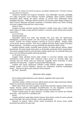 Sauniére bu yüzden mi benimle konuşması gerektiğini düşünüyordu? Farkında olmadan
gerçeği tahmin mi etmiştim?
    Ayaklarının altındaki Gül Çizgisi'ni hissederek, onun rehberliğini izleyerek, götürdüğü
yere doğru koşuyordu. Uzun Richelieu Geçidi'ne girdiğinde, aklına gelenler yüzünden
ensesindeki tüyler ürperdi. Bu tünelin sonunda, en gizemli Paris anıtlarından birinin
durduğunu biliyordu... 1980'lerde Sfenks'in kendisi, gizli çevrelere dahil olduğu fısıldanan bir
adam, Francois Mitterand tarafından ısmarlanan ve masrafları ödenen anıt. Paris'e bıraktığı
son mirası Langdon birkaç gün önce ziyaret etmişti.
    Başka bir ömür.
    Langdon son kalan enerjisiyle geçitten fırlayarak o tanıdık avluya çıktı ve durdu. Nefes
nefese kalmış bir halde yavaşça gözlerini kaldırdı ve hayretler içinde önünde duran parıltılı
yapıya baktı.
    Louvre Piramidi.
    Karanlıkta parlıyordu.
    Hayranlıkla izleyişi kısa sürdü. Sağ tarafında olan şeyle daha çok ilgileniyordu.
Döndüğünde, ayaklarıma.yeniden eski Gül Çizgisi'nin görünmez patikasını takip ettiğini
hissetti. Ayakları onu avludan çıkararak Carrousel de Louvre'a götürdü... düzgün çitlerle
çevrili devasa dairesel çimenlik. Tarih öncesi çağlarda Paris'teki doğaya tapma festivalleri
burada kutlanırdı... verimliliği ve tanrıçayı kutlamak için düzenlenen neşeli ayinler.
    Langdon taflanları aşarak, çimenlikli alana girerken, bir başka dünyaya adımını attığını
hissediyordu. Bu kutsal toprak şimdi şehrin en alışılmadık anıtlarından biriyle işaretlenmişti.
Tam ortada, toprağa kristal bir yarık gibi dalan camdan yapılmış dev ters piramidi birkaç gece
önce Louvre'un bodrum katındaki antresinde görmüştü.
    La Pyramide Inversée.
    Langdon ürkek adımlarla kenara kadar yürüdü ve Louvre'un kehribar rengi ışıkla
aydınlatılmış yeraltı tesisine baktı. Gözleriyle sadece devasa ters piramide değil, aynı
zamanda onun tam altında yatan şeye bakıyordu. Aşağıdaki odanın zemininde, en minik
yapılardan biri duruyordu... Langdon’ın çalışmasında bahsettiği.yapı.
    Langdon akla hayale gelmeyecek ihtimalin verdiği dehşetle ürpermişti. Bakışlarını
kaldırıp yeniden Louvre'a bakarken, müzenin dev kanatlarının kendisini kucakladığını
hissetti... dünyanın en güzel sanat eserleriyle süslü koridorlar.
    Da Vinci... Botticelli...

                                   Şaheserler süsler yatağını

    Bir kez daha merakla bakışlarını cama indirerek, aşağıdaki minik yapıya baktı.
    Oraya inmeliyim!
    Adacıktan çıkarak, avludan Louvre'un yüksek piramit girişine doğru koşturmaya başladı.
Günün son ziyaretçileri müzeden azar azar çıkıyorlardı.
    Döner kapıyı iterek içeri giren Langdon, merdivenden piramidin aşağısına doğru inmeye
başladı. Havanın giderek serinlediğini hissedebiliyordu. En alta ulaştığında, Louvre'un
avlusunun altından La Pyramide Inversée'ye doğru uzanan uzun tünele girdi.
    Tünelin sonunda geniş bir odaya ulaşmıştı. Tavandan sarkan ters piramit tam Önünde
duruyordu... nefes kesici bir V şeklindeki cam.
    Kadeh.
    Langdon gözleriyle aşağı doğru daralan formunu takip ederek, yerden iki metre yukarıda
duran ucuna baktı. İşte onun tam altında, o minik yapı duruyordu.
    Minyatür bir piramit. Sadece doksan santim boyundaydı. Bu devasa tesiste, küçük
boyutlarda inşa edilmiş tek yapı oydu.
 