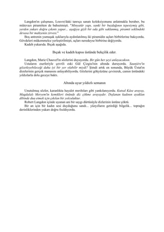 Langdon'ın çalışması, Louvre'daki tanrıça sanatı koleksiyonunu anlatmakla beraber, bu
mütevazı piramitten de bahsetmişti. "Minyatür yapı, sanki bir buzdağının tepesiymiş gibi,
yerden yukarı doğru çıkıntı yapar... aşağıya gizli bir oda gibi saklanmış, piramit seklindeki
devasa bir mahzenin zirvesi."
   Boş antrenin yumuşak ışıklarıyla aydınlatılmış iki piramidin uçları birbirlerine bakıyordu.
Gövdeleri mükemmelce yerleştirilmişti, uçları neredeyse birbirine değiyordu.
   Kadeh yukarıda. Bıçak aşağıda.

                        Bıçak ve kadeh kapısı üstünde bekçilik eder.

    Langdon, Marie Chauvel'in sözlerini duyuyordu. Bir gün her şeyi anlayacaksın.
    Ustaların eserleriyle çevrili eski Gül Çizgisi'nin altında duruyordu. Sauniére'in
gözetleyebileceği daha iyi bir yer olabilir miydi? Şimdi artık en sonunda, Büyük Üstat'ın
dizelerinin gerçek manasını anlayabiliyordu. Gözlerini gökyüzüne çevirerek, camın üstündeki
yıldızlarla dolu geceye baktı.

                                 Altında uyur yıldızlı semanın

    Unutulmuş sözler, karanlıkta hayalet mırıltıları gibi yankılanıyordu. Kutsal Kâse arayışı,
Magdalalı Meryem'in kemikleri önünde diz çökme arayışıdır. Dışlanan kadının ayaklan
dibinde dua etmek için çıkılan bir yolculuktur.
    Robert Langdon içinde uyanan ani bir saygı dürtüsüyle dizlerinin üstüne çöktü.
    Bir an için bir kadın sesi duyduğunu sandı... yüzyılların getirdiği bilgelik... toprağın
derinliklerinden yukarı doğru fısıldıyordu.
 