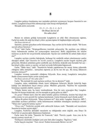 8
    Langdon parkeye karalanmış mor metinden gözlerini ayıramıyor Jacques Sauniére'in son
sözleri, Langdon'ın hayal bile edemeyeceği veda mesajı niteliğindeydi.
    Mesajda şöyle yazıyordu:
                                   13 - 3 – 2 – 21- 1 -1 - 8- 5
                                      On Draco devini al!
                                         On sahte alim!

    Bunun ne anlama geldiği konusunda Langdon'ın en ufak fikri olmamasına rağmen,
Fache'nin neden ilk anda beş köşeli yıldızı şeytana tapma ile bağdaştırdığını anlıyordu.
    On Draco devini al!
    Sauniére, şeytana gerçekten atıfta bulunmuştu. Sayı serileri de bir kadar tuhaftı. "Bir kısmı
sayısal şifreye benziyor."
    "Evet," dedi Fache. "Kriptograflarımız üzerinde çalışıyorlar. Bu sayıların onu öldüren
kişiyi bulmamızda anahtar rol oynayacağına inanıyoruz. Belki değiştirilmiş bir telefon
numarası ya da bir tür sosyal kimlik numarasıdır. Sayılar size sembolik bir anlam ifade ediyor
mu?"
    Langdon sayılara yeniden baktığında, herhangi bir sembolik anlam çıkartmasının saatler
alacağım anladı. Eğer Sauniére bu niyetle yazdıysa. Langdon'a sayılar rasgele seçilmiş gibi
geliyordu. Birtakım anlamlara gelen sembolik sayı dizilerine alışkındı ama buradaki her şey -
beş köşeli yıldız, metin ve sayılar- en basit seviyede birbirinden bağımsızdı.
    Fache, "Daha önce," dedi. "Sauniére'in burada yaptıklarının bir mesaj iletme çabasında
olduğunu iddia etmiştiniz... tanrıçalara tapınma ya da bu tarz bir şey. Bu mesaj iddianızın
neresine oturuyor?"
    Langdon sorunun tumturaklı olduğunu biliyordu. Kısa mesaj, Langdon'ın tanrıçalara
ibadet senaryosunun hiçbir yerine uymuyordu.
    On Draco devini al? On sahte alim ?
    Fache, "Bu metinde bir çeşit suçlama seziliyor. Siz ne dersiniz?" dedi.
    Langdon, müze müdürünün ölmek üzere olduğunun bilinciyle Büyük Galeri'de hapis
kaldığı son dakikalarını hayal etmeye çalıştı. Mantıklı geliyordu. "Katiline bir suçlamada
bulunması mantıklı olabilir, sanırım."
    "Elbette benim işim, bu kişiyi isimlendirmek. Size bir soru soracağım Bay Langdon.
Sayıları bir kenara bırakırsak, size bu mesajda en garip gelen ne oldu?"
    En garip? Ölmek üzere olan bir adam kendini galeriye kilitlemiş, üzerine beş köşeli bir
yıldız çizmiş ve yere gizemli bir suçlama karalamıştı. Garip olmasaydı nasıl olurdu acaba?
    Aklına ilk geleni söyleyerek, "Draco kelimesi mi?" diye atıldı. Langdon, Draco'ya -MÖ 7.
yüzyıldaki acımasız politikacı- atıfta bulunmasının mümkün olmadığına neredeyse emindi.
'"Draco devi' garip bir kelime seçimi."
    "Draco mu?" Fache'nin sesinde artık sabırsızlık kokusu vardı. "Buradaki asıl meselemiz
Sauniére'in kelime seçimi değil."
    Langdon, Fache'nin aklındaki meselenin ne olduğundan emin değildi, ama Draco ile
Fache'nin iyi geçineceğini düşünmeye başlamıştı.
    Fache tatsız bir tonla, "Sauniére bir Fransızdı," dedi. "Paris'te yaşadı. Ama yine de bu
mesajı yazmayı tercih etti..."
    Yüzbaşının söylemek istediğini yeni yeni fark eden Langdon, "İngilizce," dedi.
    Fache başıyla onayladı. "Tam olarak. Nedeni konusunda fikriniz var mı?"
 