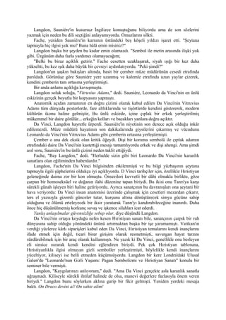Langdon, Sauniére'in kusursuz İngilizce konuştuğunu biliyordu ama de son sözlerini
yazmak için neden bu dili seçtiğini anlayamıyordu. Omuzlarını silkti.
    Fache, yeniden Sauniére'in karnının üstündeki beş köşeli yıldızı işaret etti. "Şeytana
tapmayla hiç ilgisi yok mu? Buna hâlâ emin misiniz?"
    Langdon başka bir şeyden bu kadar emin olamazdı. "Sembol ile metin arasında ilişki yok
gibi. Üzgünüm daha fazla yardımcı olamayacağım;
    "Belki bu biraz açıklık getirir." Fache cesetten uzaklaşarak, siyah ışığı bir kez daha
yükseltti, bu kez ışık daha büyük bir çevreyi aydınlatıyordu. "Peki şimdi?"
    Langdon'un şaşkın bakışları altında, basit bir çember müze müdürünün cesedi etrafında
parıldadı. Görünüşe göre Sauniére yere uzanmış ve kalemle etrafında uzun yaylar çizerek,
kendini çemberin tam ortasına yerleştirmişti.
    Bir anda anlamı açıklığa kavuşmuştu.
    Langdon soluk soluğa, "Vitruvius Adamı," dedi. Sauniére, Leonardo da Vinci'nin en ünlü
eskizinin gerçek boyutlu bir kopyasını yapmıştı.
    Anatomik açıdan zamanının en doğru çizimi olarak kabul edilen Da Vinci'nin Vitruvius
Adamı tüm dünyada posterlerde, fare altlıklarında ve tişörtlerde kendini göstererek, modern
kültürün ikonu haline gelmiştir, Bu ünlü eskizde, içine çıplak bir erkek yerleştirilmiş
mükemmel bir daire görülür... erkeğin kolları ve bacakları yanlara doğru açıktır.
    Da Vinci, Langdon hayretle ürperdi. Sauniére'in niyetinin son derece açık olduğu inkâr
edilemezdi. Müze müdürü hayatının son dakikalarında giysilerini çıkarmış ve vücudunu
Leonardo da Vinci'nin Vitruvius Adamı gibi çemberin ortasına yerleştirmişti.
    Çember o ana dek eksik olan kritik öğeydi. Dişi bir koruma sembolü ile çıplak adamın
etrafındaki daire Da Vinci'nin kastettiği mesajı tamamlıyordu erkek ve dişi ahengi. Ama şimdi
asıl soru, Sauniére'in bu ünlü çizimi neden taklit ettiğiydi.
    Fache, "Bay Langdon," dedi. "Herhalde sizin gibi biri Leonardo Da Vinci'nin karanlık
sanatlara olan eğiliminden haberdardır."
    Langdon, Fache'nin Da Vinci bilgisinden etkilenmişti ve bu bilgi yüzbaşının şeytana
tapmayla ilgili şüphelerini oldukça iyi açıklıyordu. D Vinci tarihçiler için, özellikle Hıristiyan
geleneğinde daima zor bir kon olmuştu. Önsezileri kuvvetli bir dâhi olmakla birlikte, göze
çarpan bir homoseksüel ve doğanın ilahi düzenine tapan biriydi. Bu ikisi onu Tanrı'ya karşı
sürekli günah işleyen biri haline getiriyordu. Ayrıca sanatçının bu davranışları ona şeytani bir
hava veriyordu: Da Vinci insan anatomisi üzerinde çalışmak için cesetleri mezardan çıkarır,
ters el yazısıyla gizemli günceler tutar, kurşunu altına dönüştürecek simya gücüne sahip
olduğuna ve ölümü erteleyecek bir iksir yaratarak Tanrı'yı kandırabileceğine inanırdı. Daha
önce hiç düşünülmemiş korkunç savaş ve işkence silahları icat ederdi.
    Yanlış anlaşılmalar güvensizliğe sebep olur, diye düşündü Langdon.
    Da Vinci'nin ortaya koyduğu nefes kesen Hıristiyan sanatı bile, sanatçının çarpık bir ruh
dünyasına sahip olduğu yönündeki ününü artırmaktan başka bir işe yaramamıştı. Vatikan'ın
verdiği yüzlerce kârlı siparişleri kabul eden Da Vinci, Hıristiyan temalarını kendi inançlarını
ifade etmek için değil, ticari birer girişim olarak resmetmişti, savurgan hayat tarzını
sürdürebilmek için bir araç olarak kullanmıştı. Ne yazık ki Da Vinci, genellikle onu besleyen
eli sinsice ısırarak kendi kendini eğlendiren biriydi. Pek çok Hıristiyan tablosuna,
Hıristiyanlıkla ilgisi olmayan gizli semboller yerleştirmişti, böylelikle kendi inançlarını
yüceltiyor, kiliseyi ise belli etmeden küçümsüyordu. Langdon bir kere Londra'daki Ulusal
Galeri'de "Leonardo'nun Gizli Yaşamı: Pagan Sembolizmi ve Hıristiyan Sanatı" konulu bir
seminer bile vermişti.
    Langdon, "Kaygılarınızı anlıyorum," dedi. "Ama Da Vinci gerçekte asla karanlık sanatla
uğraşmadı. Kiliseyle sürekli ihtilaf halinde de olsa, manevi değerlere fazlasıyla önem veren
biriydi." Langdon bunu söylerken aklına garip bir fikir gelmişti. Yeniden yerdeki mesaja
baktı. On Draco devini al! On sahte alim!
 