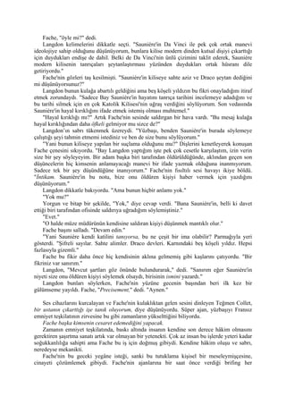 Fache, "öyle mi?" dedi.
    Langdon kelimelerini dikkatle seçti. "Sauniére'in Da Vinci ile pek çok ortak manevi
ideolojiye sahip olduğunu düşünüyorum, bunlara kilise modern dinden kutsal dişiyi çıkarttığı
için duydukları endişe de dahil. Belki de Da Vinci'nin ünlü çizimini taklit ederek, Sauniére
modern kilisenin tanrıçaları şeytanlaştırması yüzünden duydukları ortak hüsranı dile
getiriyordu."
    Fache'nin gözleri taş kesilmişti. "Sauniére'in kiliseye sahte aziz ve Draco şeytan dediğini
mi düşünüyorsunuz?"
    Langdon bunun kulağa abartılı geldiğini ama beş köşeli yıldızın bu fikri onayladığını itiraf
etmek zorundaydı. "Sadece Bay Sauniére'in hayatını tanrıça tarihini incelemeye adadığını ve
bu tarihi silmek için en çok Katolik Kilisesi'nin uğraş verdiğini söylüyorum. Son vedasında
Sauniére'in hayal kırıklığını ifade etmek istemiş olması muhtemel."
    "Hayal kırıklığı mı?" Artık Fache'nin sesinde saldırgan bir hava vardı. "Bu mesaj kulağa
hayal kırıklığından daha öfkeli gelmiyor mu sizce de?"
    Langdon’ın sabrı tükenmek üzereydi. "Yüzbaşı, benden Sauniére'in burada söylemeye
çalıştığı şeyi tahmin etmemi istediniz ve ben de size bunu söylüyorum."
    "Yani bunun kiliseye yapılan bir suçlama olduğunu mu?" Dişlerini kenetleyerek konuşan
Fache çenesini sıkıyordu. "Bay Langdon yaptığım işte pek çok cesetle karşılaştım, izin verin
size bir şey söyleyeyim. Bir adam başka biri tarafından öldürüldüğünde, aklından geçen son
düşüncelerin hiç kimsenin anlamayacağı manevi bir ifade yazmak olduğuna inanmıyorum.
Sadece tek bir şey düşündüğüne inanıyorum." Fache'nin fısıltılı sesi havayı ikiye böldü.
"İntikam. Sauniére'in bu notu, bize onu öldüren kişiyi haber vermek için yazdığını
düşünüyorum."
    Langdon dikkatle bakıyordu. "Ama bunun hiçbir anlamı yok."
    "Yok mu?"
    Yorgun ve bitap bir şekilde, "Yok," diye cevap verdi. "Bana Sauniére'in, belli ki davet
ettiği biri tarafından ofisinde saldırıya uğradığım söylemiştiniz."
    "Evet."
    "O halde müze müdürünün kendisine saldıran kişiyi düşünmek mantıklı olur."
    Fache başını salladı. "Devam edin."
    "Yani Sauniére kendi katilini tanıyorsa, bu ne çeşit bir ima olabilir? Parmağıyla yeri
gösterdi. "Şifreli sayılar. Sahte alimler. Draco devleri. Karnındaki beş köşeli yıldız. Hepsi
fazlasıyla gizemli."
    Fache bu fikir daha önce hiç kendisinin aklına gelmemiş gibi kaşlarını çatıyordu. "Bir
fikriniz var sanırım."
    Langdon, "Mevcut şartları göz önünde bulundurarak," dedi. "Sanırım eğer Sauniére'in
niyeti size onu öldüren kişiyi söylemek olsaydı, birisinin ismini yazardı."
    Langdon bunları söylerken, Fache'nin yüzüne gecenin başından beri ilk kez bir
gülümseme yayıldı. Fache, "Precisement," dedi. "Aynen."

    Ses cihazlarını kurcalayan ve Fache'nin kulaklıktan gelen sesini dinleyen Teğmen Collet,
bir ustanın çıkarttığı işe tanık oluyorum, diye düşünüyordu. Süper ajan, yüzbaşıyı Fransız
emniyet teşkilatının zirvesine bu gibi zamanların yükselttiğini biliyordu.
    Fache başka kimsenin cesaret edemediğini yapacak.
    Zamanın emniyet teşkilatında, baskı altında insanın kendine son derece hâkim olmasını
gerektiren şaşırtma sanatı artık var olmayan bir yetenekti. Çok az insan bu işlerde yeteri kadar
soğukkanlılığa sahipti ama Fache bu iş için doğmuş gibiydi. Kendine hâkim oluşu ve sabrı,
neredeyse mekanikti.
    Fache'nin bu geceki yegâne isteği, sanki bu tutuklama kişisel bir meseleymişçesine,
cinayeti çözümlemek gibiydi. Fache'nin ajanlarına bir saat önce verdiği brifing her
 