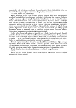 zamankinden çok daha kısa ve sağlamdı. Jacques Sauniére'i kimin öldürdüğünü biliyorum,
demişti Fache. Ne yapacağınızı biliyorsunuz. Bu gece hata istemiyorum.
     Ve şu ana dek hiç hata yapılmamıştı.
     Collet şüphelinin suçuna Fache'nin emin olmasını sağlayan delili henüz öğrenememişti
ama Boğa'nın içgüdülerini sorgulamaması gerektiğini iyi biliyordu. Bazı zamanlar Fache'nin
sezgileri neredeyse doğaüstü gibiydi. Ajanlardan biri etkileyici bir olayda Fache'nin altıncı
hissine şahit olduktan sonra, Tanrı onun kulağına fısıldıyor, diye iddia etmişti. Collet eğer
Tanrı diye bir şey varsa, Bezu Fache'nin en sevdiği kullar arasında olduğunu kabul etmek
zorundaydı. Yüzbaşı dini törenlere ve günah çıkartma ayinlerine sürekli halkla ilişkileri iyi
tutmak adına önemli tatillerde kiliseyi dolduran diğer yetkilerden çok daha sık giderdi. Birkaç
yıl önce Papa Paris'i ziyaret ettiğinde Fache izleyiciler arasında olmak için oldukça gayret
göstermişti. Şimdi ise Fache'nin Papa ile çektirdiği fotoğraf ofisinin duvarında asılıydı.
Ajanlar kendi aralarında ona gizlice Papalık Boğası diyorlardı.
     Collet halkın önüne fazla çıkmayan Fache'nin son yıllarda Katolik sübyancılık skandalı
yüzünden sözünü sakınmadan kendinden bahsettirmesini ironik buluyordu. Bu papazları iki
kez asmak lazım! Fache böyle beyanat vermişti! Birincisinde çocuklara karşı işledikleri suçlar
yüzünden. Ve bir kez de Katolik Kilisesi'nin ismini kötüye çıkardıkları için. Collet'nin içinde,
Fache'ı en çok ikincisinin sinirlendirdiğine dair tuhaf bir his vardı.
     Dizüstü bilgisayarına dönen Collet, bu gece buradaki sorumluluklarının diğer yarısıyla
ilgilenmeye başladı GPS tarama sistemi. Ekrandaki görüntü, Denon Kanadı'nın Louvre
Güvenlik Birimi'nden yüklenen, yapışa şema niteliğindeki ayrıntılı zemin planını veriyordu.
Gözlerini, galeriler ve koridorlardan oluşan labirentte gezdirirken, Collet aradığını buldu.
     Büyük Galeri'nin tam ortasında küçük kırmızı bir noktacık yanıp sönüyordu.
     Nişan.
     Fache bu gece avının yularını elinden bırakmıyordu. Akıllıcaydı. Robert Langdon
serinkanlı bir müşteri çıkmıştı.
 