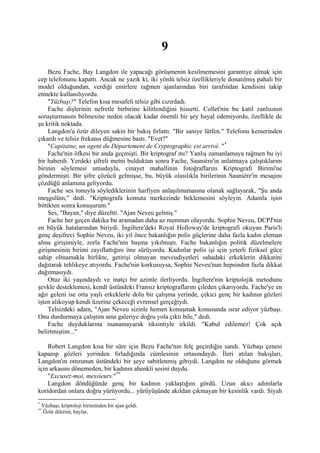 9
     Bezu Fache, Bay Langdon ile yapacağı görüşmenin kesilmemesini garantiye almak için
cep telefonunu kapattı. Ancak ne yazık ki, iki yönlü telsiz özellikleriyle donatılmış pahalı bir
model olduğundan, verdiği emirlere rağmen ajanlarından biri tarafından kendisini takip
etmekte kullanılıyordu.
     "Yüzbaşı?" Telefon kısa mesafeli telsiz gibi cızırdadı.
     Fache dişlerinin nefretle birbirine kilitlendiğini hissetti. Collet'nin bu katil zanlısının
soruşturmasını bölmesine neden olacak kadar önemli bir şey hayal edemiyordu, özellikle de
şu kritik noktada.
     Langdon'a özür dileyen sakin bir bakış fırlattı. "Bir saniye lütfen." Telefonu kemerinden
çıkardı ve telsiz frekansı düğmesine bastı. "Evet?"
     "Capitaine, un agent du Département de Cryptographic est arrivé. " *
     Fache'nin öfkesi bir anda geçmişti. Bir kriptograf mı? Yanlış zamanlamaya rağmen bu iyi
bir haberdi. Yerdeki şifreli metni bulduktan sonra Fache, Sauniére'in anlatmaya çalıştıklarını
birinin söylemesi umuduyla, cinayet mahallinin fotoğraflarını Kriptografi Birimi'ne
göndermişti. Bir şifre çözücü gelmişse, bu, büyük olasılıkla birilerinin Sauniére'in mesajını
çözdüğü anlamına geliyordu.
     Fache ses tonuyla söylediklerinin harfiyen anlaşılmamasına olanak sağlayarak, "Şu anda
meşgulüm," dedi. "Kriptografa komuta merkezinde beklemesini söyleyin. Adamla işim
bittikten sonra konuşurum."
     Ses, "Bayan," diye düzeltti. "Ajan Neveu gelmiş."
     Fache her geçen dakika bu aramadan daha az memnun oluyordu. Sophie Neveu, DCPJ'nin
en büyük hatalarından biriydi. İngiltere'deki Royal Holloway'de kriptografi okuyan Paris'li
genç deşifreci Sophie Neveu, iki yıl önce bakanlığın polis güçlerine daha fazla kadın eleman
alma girişimiyle, zorla Fache'nin başına yıkılmıştı. Fache bakanlığın politik düzelmelere
girişmesinin birimi zayıflattığını öne sürüyordu. Kadınlar polis işi için yeterli fiziksel güce
sahip olmamakla birlikte, getirişi olmayan mevcudiyetleri sahadaki erkeklerin dikkatini
dağıtarak tehlikeye atıyordu. Fache'nin korkusuysa, Sophie Neveu'nun hepsinden fazla dikkat
dağıtmasıydı.
     Otuz iki yaşındaydı ve inatçı bir azimle ilerliyordu. İngiltere'nin kriptolojik metodunu
şevkle desteklemesi, kendi üstündeki Fransız kriptograflarını çileden çıkarıyordu. Fache'ye en
ağır geleni ise orta yaşlı erkeklerle dolu bir çalışma yerinde, çekici genç bir kadının gözleri
işten alıkoyup kendi üzerine çekeceği evrensel gerçeğiydi.
     Telsizdeki adam, "Ajan Neveu sizinle hemen konuşmak konusunda ısrar ediyor yüzbaşı.
Onu durdurmaya çalıştım ama galeriye doğru yola çıktı bile," dedi.
     Fache duyduklarına inanamayarak tiksintiyle irkildi. "Kabul edilemez! Çok açık
belirtmiştim..."

    Robert Langdon kısa bir süre için Bezu Fache'nin felç geçirdiğin sandı. Yüzbaşı çenesi
kapanıp gözleri yerinden fırladığında cümlesinin ortasındaydı. İleri atılan bakışları,
Langdon'ın omzunun üstündeki bir şeye sabitlenmiş gibiydi. Langdon ne olduğunu görmek
için arkasını dönemeden, bir kadının ahenkli sesini duydu.
    "Excusez-moi, messieurs." **
    Langdon döndüğünde genç bir kadının yaklaştığını gördü. Uzun akıcı adımlarla
koridordan onlara doğru yürüyordu... yürüyüşünde akıldan çıkmayan bir kesinlik vardı. Siyah
*
    Yüzbaşı, kriptoloji biriminden bir ajan geldi.
**
    Özür dilerim, baylar,
 