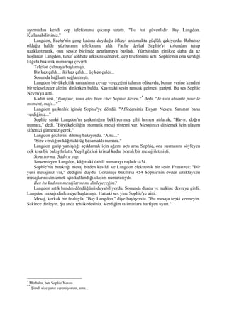 ayırmadan kendi cep telefonunu çıkarıp uzattı. "Bu hat güvenlidir Bay Langdon.
Kullanabilirsiniz."
    Langdon, Fache'nin genç kadına duyduğu öfkeyi anlamakta güçlük çekiyordu. Rahatsız
olduğu halde yüzbaşının telefonunu aldı. Fache derhal Sophie'yi kolundan tutup
uzaklaştırarak, onu sessiz biçimde azarlamaya başladı. Yüzbaşıdan gittikçe daha da az
hoşlanan Langdon, tuhaf sohbete arkasını dönerek, cep telefonunu açtı. Sophie'nin ona verdiği
kâğıda bakarak numarayı çevirdi.
    Telefon çalmaya başlamıştı.
    Bir kez çaldı... iki kez çaldı... üç kez çaldı...
    Sonunda bağlantı sağlanmıştı.
    Langdon büyükelçilik santralının cevap vereceğini tahmin ediyordu, bunun yerine kendini
bir telesekreter aletini dinlerken buldu. Kayıttaki sesin tanıdık gelmesi garipti. Bu ses Sophie
Neveu'ya aitti.
    Kadın sesi, "Bonjour, vous étes bien chez Sophie Neveu," * dedi. "Je suis absente pour le
moment, majs..." **
    Langdon şaşkınlık içinde Sophie'ye döndü. "Affedersiniz Bayan Neveu. Sanırım bana
verdiğiniz..."
    Sophie sanki Langdon'ın şaşkınlığını bekliyormuş gibi hemen atılarak, "Hayır, doğru
numara," dedi. "Büyükelçiliğin otomatik mesaj sistemi var. Mesajınızı dinlemek için ulaşım
şifrenizi girmeniz gerek."
    Langdon gözlerini dikmiş bakıyordu. "Ama..."
    "Size verdiğim kâğıttaki üç basamaklı numara."
    Langdon garip yanlışlığı açıklamak için ağzını açtı ama Sophie, ona susmasını söyleyen
çok kısa bir bakış fırlattı. Yeşil gözleri kristal kadar berrak bir mesaj iletmişti.
    Soru sorma. Sadece yap.
    Sersemleyen Langdon, kâğıttaki dahili numarayı tuşladı: 454.
    Sophie'nin bıraktığı mesaj birden kesildi ve Langdon elektronik bir sesin Fransızca: "Bir
yeni mesajınız var," dediğini duydu. Görünüşe bakılırsa 454 Sophie'nin evden uzaktayken
mesajlarını dinlemek için kullandığı ulaşım numarasıydı.
    Ben bu kadının mesajlarını mı dinleyeceğim?
    Langdon artık bandın döndüğünü duyabiliyordu. Sonunda durdu ve makine devreye girdi.
Langdon mesajı dinlemeye başlamıştı. Hattaki ses yine Sophie'ye aitti.
    Mesaj, korkak bir fısıltıyla, "Bay Langdon," diye başlıyordu. "Bu mesaja tepki vermeyin.
Sakince dinleyin. Şu anda tehlikedesiniz. Verdiğim talimatlara harfiyen uyun."




*
    Merhaba, ben Sophie Neveu.
**
     Şimdi size yanıt veremiyorum, ama...
 