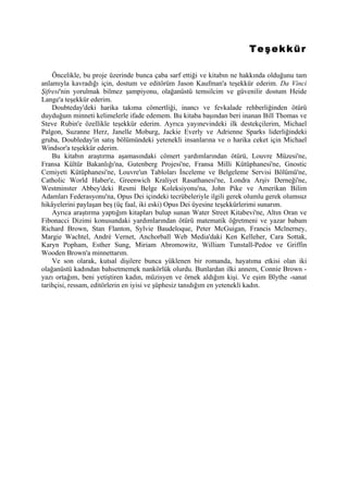 Teşekkür

    Öncelikle, bu proje üzerinde bunca çaba sarf ettiği ve kitabın ne hakkında olduğunu tam
anlamıyla kavradığı için, dostum ve editörüm Jason Kaufman'a teşekkür ederim. Da Vinci
Şifresi'nin yorulmak bilmez şampiyonu, olağanüstü temsilcim ve güvenilir dostum Heide
Lange'a teşekkür ederim.
    Doubteday'deki harika takıma cömertliği, inancı ve fevkalade rehberliğinden ötürü
duyduğum minneti kelimelerle ifade edemem. Bu kitaba başından beri inanan Bill Thomas ve
Steve Rubin'e özellikle teşekkür ederim. Ayrıca yayınevindeki ilk destekçilerim, Michael
Palgon, Suzanne Herz, Janelle Moburg, Jackie Everly ve Adrienne Sparks liderliğindeki
gruba, Doubleday'in satış bölümündeki yetenekli insanlarına ve o harika ceket için Michael
Windsor'a teşekkür ederim.
    Bu kitabın araştırma aşamasındaki cömert yardımlarından ötürü, Louvre Müzesi'ne,
Fransa Kültür Bakanlığı'na, Gutenberg Projesi'ne, Fransa Milli Kütüphanesi'ne, Gnostic
Cemiyeti Kütüphanesi'ne, Louvre'un Tabloları İnceleme ve Belgeleme Servisi Bölümü'ne,
Catholic World Haber'e, Greenwich Kraliyet Rasathanesi'ne, Londra Arşiv Derneği'ne,
Westminster Abbey'deki Resmi Belge Koleksiyonu'na, John Pike ve Amerikan Bilim
Adamları Federasyonu'na, Opus Dei içindeki tecrübeleriyle ilgili gerek olumlu gerek olumsuz
hikâyelerini paylaşan beş (üç faal, iki eski) Opus Dei üyesine teşekkürlerimi sunarım.
    Ayrıca araştırma yaptığım kitapları bulup sunan Water Street Kitabevi'ne, Altın Oran ve
Fibonacci Dizimi konusundaki yardımlarından ötürü matematik öğretmeni ve yazar babam
Richard Brown, Stan Flanton, Sylvie Baudeloque, Peter McGuigan, Francis Mclnerney,
Margie Wachtel, André Vernet, Anchorball Web Media'daki Ken Kelleher, Cara Sottak,
Karyn Popham, Esther Sung, Miriam Abromowitz, William Tunstall-Pedoe ve Griffin
Wooden Brown'a minnettarım.
    Ve son olarak, kutsal dişilere bunca yüklenen bir romanda, hayatıma etkisi olan iki
olağanüstü kadından bahsetmemek nankörlük olurdu. Bunlardan ilki annem, Connie Brown -
yazı ortağım, beni yetiştiren kadın, müzisyen ve örnek aldığım kişi. Ve eşim Blythe -sanat
tarihçisi, ressam, editörlerin en iyisi ve şüphesiz tanıdığım en yetenekli kadın.
 