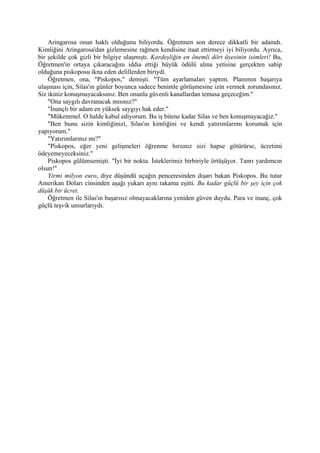 Aringarosa onun haklı olduğunu biliyordu. Öğretmen son derece dikkatli bir adamdı.
Kimliğini Aringarosa'dan gizlemesine rağmen kendisine itaat ettirmeyi iyi biliyordu. Ayrıca,
bir şekilde çok gizli bir bilgiye ulaşmıştı. Kardeşliğin en önemli dört üyesinin isimleri! Bu,
Öğretmen'in ortaya çıkaracağını iddia ettiği büyük ödülü alma yetisine gerçekten sahip
olduğuna piskoposu ikna eden delillerden biriydi.
    Öğretmen, ona, "Piskopos," demişti. "Tüm ayarlamaları yaptım. Planımın başarıya
ulaşması için, Silas'ın günler boyunca sadece benimle görüşmesine izin vermek zorundasınız.
Siz ikiniz konuşmayacaksınız. Ben onunla güvenli kanallardan temasa geçeceğim."
    "Ona saygılı davranacak mısınız?"
    "İnançlı bir adam en yüksek saygıyı hak eder."
    "Mükemmel. O halde kabul ediyorum. Bu iş bitene kadar Silas ve ben konuşmayacağız."
    "Ben bunu sizin kimliğinizi, Silas'ın kimliğini ve kendi yatırımlarımı korumak için
yapıyorum."
    "Yatırımlarınız mı?"
    "Piskopos, eğer yeni gelişmeleri öğrenme hırsınız sizi hapse götürürse, ücretimi
ödeyemeyeceksiniz."
    Piskopos gülümsemişti. "İyi bir nokta. İsteklerimiz birbiriyle örtüşüyor. Tanrı yardımcın
olsun!"
    Yirmi milyon euro, diye düşündü uçağın penceresinden dışarı bakan Piskopos. Bu tutar
Amerikan Doları cinsinden aşağı yukarı aynı rakama eşitti. Bu kadar güçlü bir şey için çok
düşük bir ücret.
    Öğretmen ile Silas'ın başarısız olmayacaklarına yeniden güven duydu. Para ve inanç, çok
güçlü teşvik unsurlarıydı.
 