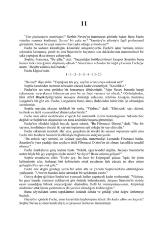 11
    "Une plaisanterie numirique?" Sophie Neveu'ya inanmayan gözlerle bakan Bezu Fache
sinirden mosmor kesilmişti. Sayısal bir şaka mı? "Sauniére'in şifresiyle ilgili profesyonel
görüşünüz, bunun bir çeşit matem» tiksel şaka olduğu yolunda mı?"
    Fache bu kadının küstahlığını kesinlikle anlayamıyordu. Fache'n işine burnunu izinsiz
sokmakla kalmamış, şimdi de onu Sauniére'in hayatının son dakikalarında matematiksel bir
şaka yaptığına ikna etmeye çalışıyordu.
    Sophie, Fransızca, "Bu şifre," dedi. "Saçmalığın basitleştirilmesi Jacques Sauniére bunu
hemen fark edeceğimizi düşünmüş olmalı." Süveterinin cebinden bir kâğıt çıkararak Fache'ye
uzattı. "Deşifre edilmiş hali burada."
    Fache kâğıda baktı.
                                    1–1–2–3–5–8–13-21

    "Bu mu?" diye atıldı. "Yaptığınız tek şey, sayılan artan sıraya sokmak mı?"
    Sophie kendinden memnun tebessüm edecek kadar cesaretliydi. "Kesinlikle."
    Fache'nin ses tonu gırtlaksı bir homurtuya dönüşmüştü. "Ajan Neveu bununla hangi
cehenneme varacaksınız bilmiyorum ama bir an önce varsanız iyi olacak." Görünüşünden,
hâlâ ABD Büyükelçiliği’ndeki mesajını dinlediği anlaşılan, telefonu kulağına bastırmış
Langdon'a bir göz attı. Fache, Langdon'ın benzi atmış ifadesinden haberlerin iyi olmadığını
sezinlemişti.
    Sophie meydan okuyan tehlikeli bir tonla, "Yüzbaşı," dedi. "Elinizdeki sayı dizimi,
tarihteki en ünlü matematiksel dizimlerden biridir."
    Fache ünlü olma mertebesine erişecek bir matematik dizimi bulunduğunun farkında bile
değildi ve Sophie'nin düşüncesiz ses tonu kesinlikle hoşuna gitmemişti.
    Fache'nin elindeki kâğıdı başıyla işaret ederek, "Bu Fibonacci Dizimi," dedi. "Her bir
sayının, kendisinden önceki iki sayının toplamına eşit olduğu bir sayı dizisidir."
    Fache rakamları inceledi. Her sayı, gerçekten de önceki iki sayının toplamına eşitti ama
Fache tüm bunların Sauniére'in ölümüyle bağlantısını anlayamıyordu.
    "Bu ardışık sayı serisini, on üçüncü yüzyılda, matematikçi Leonardo Fibonacci buldu.
Sauniére'in yere yazdığı tüm sayıların ünlü Fibonacci Dizimi'ne ait olması kesinlikle tesadüf
olamaz."
    Fache dakikalarca genç kadına baktı. "Pekâlâ, eğer tesadüf değilse, Jacques Sauniére'in
neden böyle bir şey yaptığını söyler misin? Ne diyor? Bu ne anlama geliyor?"
    Sophie omuzlarını silkti. "Hiçbir şey. Bu basit bir kriptografi şakası. Tıpkı, bir şiirin
kelimelerini alıp, herhangi biri kelimelerin ortak paydasını fark edecek mi diye onları
gelişigüzel karıştırmak gibi."
    Fache öne doğru gözdağı veren bir adım attı ve yüzünü Sophie'ninkine olabildiğince
yaklaştırdı. "Umarım bundan daha tatminkâr bir açıklaman vardır."
    Geriye doğru eğilirken Sophie'nin yumuşak hatları şaşırtacak kadar sertleşmişti. "Yüzbaşı,
bu gece burada olanların ciddiyetini göz önünde bulundurarak, Jacques Sauniére'in sizinle
oyun oynadığını bilmek isteyeceğinizi düşündüm. Belli ki istemiyormuşsunuz. Kriptoloji
müdürüne artık bizim yardımımıza ihtiyacınız olmadığını bildireceğim."
    Bunu söyledikten sonra topuklarının üstünde döndü ve geldiği yöne doğru ilerlemeye
başladı.
    Hayretler içindeki Fache, onun karanlıkta kayboluşunu izledi. Bu kadın aklını mı kaçırdı?
Sophie Neveu az önce kendi eliyle profesyonel intiharını imzalamıştı.
 