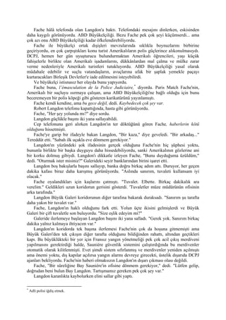 Fache hâlâ telefonda olan Langdon'a baktı. Telefondaki mesajını dinlerken, eskisinden
daha kaygılı görünüyordu. ABD Büyükelçiliği. Bezu Fache pek çok şeyi küçümserdi... ama
çok azı onu ABD Büyükelçiliği kadar öfkelendirebiliyordu.
    Fache ile büyükelçi ortak dışişleri mevzularında sıklıkla boynuzlarını birbirine
geçiriyordu, en çok çarpıştıkları konu turist Amerikalıların polis güçlerince alıkonulmasıydı.
DCPJ, hemen her gün uyuşturucu bulundurmaktan Amerikalı öğrencileri, yaşı küçük
fahişelerle birlikte olan Amerikalı işadamlarını, dükkânlardan mal çalma ve mülke zarar
verme nedenleriyle Amerikalı turistleri tutukluyordu. ABD Büyükelçiliği yasal olarak
müdahale edebilir ve suçlu vatandaşların, avuçlarına ufak bir şaplak yemekle paçayı
kurtaracakları Birleşik Devletler'e iade edilmesini isteyebilirdi.
    Ve büyükelçi istisnasız her olayda bunu yapıyordu.
    Fache buna, l’émasculation de la Police Judiciaire, * diyordu. Paris Match Fache'nin,
Amerikalı bir suçluyu ısırmaya çalışan, ama ABD Büyükelçiliği'ne bağlı olduğu için bunu
beceremeyen bir polis köpeği gibi gösteren karikatürünü yayınlamıştı.
    Fache kendi kendine, ama bu gece değil, dedi. Kaybedecek çok şey var.
    Robert Langdon telefonu kapattığında, hasta gibi görünüyordu.
    Fache, "Her şey yolunda mı?" diye sordu.
    Langdon güçlükle başını iki yana sallayabildi.
    Cep telefonunu geri alırken Langdon'ın ter döktüğünü gören Fache, haberlerin kötü
olduğunu hissetmişti.
    Fache'ye garip bir ifadeyle bakan Langdon, "Bir kaza," diye geveledi. "Bir arkadaş..."
Tereddüt etti. "Sabah ilk uçakla eve dönmem gerekiyor."
    Langdon'ın yüzündeki şok ifadesinin gerçek olduğuna Fache'nin hiç şüphesi yoktu,
bununla birlikte bir başka duyguyu daha hissedebiliyordu, sanki Amerikalının gözlerine ani
bir korku dolmuş gibiydi. Langdon'ı dikkatle izleyen Fache, "Bunu duyduğuma üzüldüm,"
dedi. "Oturmak ister misiniz?" Galerideki seyir banklarından birini işaret etti.
    Langdon boş bakışlarla başını sallayıp, banka doğru birkaç adım attı. Duruyor, her geçen
dakika kafası biraz daha karışmış görünüyordu. "Aslında sanırım, tuvaleti kullansam iyi
olacak."
    Fache oyalandıkları için kaşlarını çatmıştı. "Tuvalet. Elbette. Birkaç dakikalık ara
verelim." Geldikleri uzun koridorun gerisini gösterdi. 'Tuvaletler müze müdürünün ofisinin
arka tarafında."
    Langdon Büyük Galeri koridorunun diğer tarafına bakarak duraksadı. "Sanırım şu tarafta
daha yakın bir tuvalet var."
    Fache, Langdon'ın haklı olduğunu fark etti. Yolun üçte ikisini gelmişlerdi ve Büyük
Galeri bir çift tuvaletle son buluyordu. "Size eşlik edeyim mi?"
    Galeride ilerlemeye başlayan Langdon başını iki yana salladı. "Gerek yok. Sanırım birkaç
dakika yalnız kalmaya ihtiyacım var."
    Langdon'ın koridorda tek başına ilerlemesi Fache'nin çok da hoşuna gitmemişti ama
Büyük Galeri'den tek çıkışın diğer tarafta olduğunu bildiğinden rahattı, altından geçtikleri
kapı. Bu büyüklükteki bir yer için Fransız yangın yönetmeliği pek çok acil çıkış merdiveni
yapılmasını gerektirdiği halde, Sauniére güvenlik sistemini çalıştırdığında bu merdivenler
otomatik olarak kilitlenmişti. Evet şimdi sistem sıfırlanmış ve merdivenler yeniden açılmıştı
ama önemi yoktu, dış kapılar açılırsa yangın alarmı devreye girecekti, üstelik dışarıda DCPJ
ajanları bekliyordu. Fache'nin haberi olmaksızın Langdon'ın dışarı çıkması olası değildi.
    Fache, "Bir süreliğine Bay Sauniére'in ofisine dönmem gerekiyor," dedi. "Lütfen gelip,
doğrudan beni bulun Bay Langdon. Tartışmamız gereken pek çok şey var."
    Langdon karanlıkta kaybolurken elini sallar gibi yaptı.

*
    Adli polisi iğdiş etmek.
 