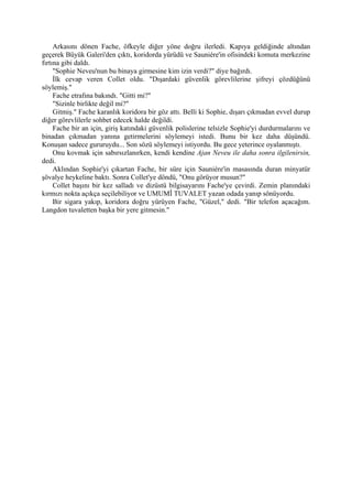 Arkasını dönen Fache, öfkeyle diğer yöne doğru ilerledi. Kapıya geldiğinde altından
geçerek Büyük Galeri'den çıktı, koridorda yürüdü ve Sauniére'in ofisindeki komuta merkezine
fırtına gibi daldı.
     "Sophie Neveu'nun bu binaya girmesine kim izin verdi?" diye bağırdı.
     İlk cevap veren Collet oldu. "Dışardaki güvenlik görevlilerine şifreyi çözdüğünü
söylemiş."
     Fache etrafına bakındı. "Gitti mi?"
     "Sizinle birlikte değil mi?"
     Gitmiş." Fache karanlık koridora bir göz attı. Belli ki Sophie, dışarı çıkmadan evvel durup
diğer görevlilerle sohbet edecek halde değildi.
     Fache bir an için, giriş katındaki güvenlik polislerine telsizle Sophie'yi durdurmalarını ve
binadan çıkmadan yanına getirmelerini söylemeyi istedi. Bunu bir kez daha düşündü.
Konuşan sadece gururuydu... Son sözü söylemeyi istiyordu. Bu gece yeterince oyalanmıştı.
     Onu kovmak için sabırsızlanırken, kendi kendine Ajan Neveu ile daha sonra ilgilenirsin,
dedi.
     Aklından Sophie'yi çıkartan Fache, bir süre için Sauniére'in masasında duran minyatür
şövalye heykeline baktı. Sonra Collet'ye döndü, "Onu görüyor musun?"
     Collet başını bir kez salladı ve dizüstü bilgisayarını Fache'ye çevirdi. Zemin planındaki
kırmızı nokta açıkça seçilebiliyor ve UMUMÎ TUVALET yazan odada yanıp sönüyordu.
     Bir sigara yakıp, koridora doğru yürüyen Fache, "Güzel," dedi. "Bir telefon açacağım.
Langdon tuvaletten başka bir yere gitmesin."
 