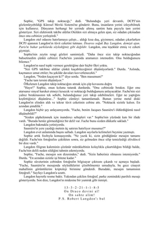 Sophie, "GPS takip noktacığı," dedi. "Bulunduğu yeri devamlı, DCPJ’nin
gözlemleyebildiği Küresel Mevki Sistemi'ne gönderir. Bunu, insanların yerini izleyebilmek
için kullanırız. Dünyanın herhangi bir yerinde altmış santim hata payıyla tam yerini
gösteriyor. Sizi elektronik takibe aldılar.Otelden sizi almaya gelen ajan, siz odadan çıkmadan
önce onu cebinize yerleştirdi."
    Langdon otel odasını hatırlamaya çalıştı... aldığı kısa duş, giyinmesi, odadan çıkarlarken
DCPJ ajanının Langdon'ın tüvit ceketini tutması. Dısarısı soğuk Bay Langdon, demişti ajan.
Paris'te bahar şarkılarda söylediğiniz gibi değildir. Langdon, ona teşekkür etmiş ve ceketi
giymişti.
    Sophie'nin zeytin rengi gözleri samimiydi. "Daha önce size takip noktacığından
bahsetmedim çünkü cebinizi Fache'nin yanında aramanızı istemedim. Onu bulduğunuzu
bilemez."
    Langdon'ın nasıl tepki vermesi gerektiğine dair hiçbir fikri yoktu.
    "Sizi GPS takibine aldılar çünkü kaçabileceğinizi düşünüyorlardı." Durdu. "Aslında,
kaçmanızı umut ettiler; bu şekilde davaları kuvvetlenecekti."
    Langdon, "Neden kaçayım ki?" diye sordu. "Ben masumum!"
    "Fache tam tersini düşünüyor."
    Öfkelenen Langdon takip noktacığını atmak için çöp kovasına doğru
    "Hayır!" Sophie, onun kolunu tutarak durdurdu. "Onu cebinizde bırakın. Eğer onu
atarsanız sinyal hareket etmeyi kesecek ve noktacığı bulduğunuzu anlayacaklar. Fache'nin sizi
yalnız bırakmasının tek sebebi, bulunduğunuz yeri takip edebilmeleri. Eğer ne yaptığını
keşfettiğinizi düşünürse..." Sophie cümleyi tamamlamadı. Bunun yerine metal diski
Langdon'ın elinden aldı ve tekrar tüvit ceketinin cebine attı. "Noktacık sizinle kalsın. En
azından şimdilik."
    Langdon hiçbir şey anlayamıyordu. "Fache, benim Jacques Sauniére'i öldürdüğümü nasıl
düşünebildi?"
    "Sizden şüphelenmek için inandırıcı sebepleri var." Sophie'nin yüzünde katı bir ifade
vardı. "Burada henüz görmediğiniz bir delil var. Fache bunu sizden dikkatle sakladı."
    Langdon bakmakla yetiniyordu.
    Sauniére'in yere yazdığı metnin üç satırını hatırlıyor musunuz?"
    Langdon evet anlamında başını salladı. Langdon sayılarla kelimeleri beynine yazmıştı.
    Sophie artık fısıltıyla konuşuyordu. "Ne yazık ki, sizin gördüğünüz mesajın tamamı
değildi. Fache'nin fotoğrafını çektikten sonra, siz gelmeden önce silip temizlediği dördüncü
bir dize vardı."
    Langdon filigran kaleminin çözünür mürekkebinin kolaylıkla çıkartıldığını bildiği halde,
Fache'nin delili neden sildiğini tahmin edemiyordu.
    Sophie, "Fache, mesajın son dizesinden," dedi. "Sizin haberiniz olmasını istemiyordu."
Durdu. "En azından sizinle işi bitene kadar."
    Sophie süveterinin cebinden fotoğrafın bilgisayar çıktısını çıkardı ve açmaya başladı.
"Fache, Sauniére'in mesajında söylediklerini çözebilmemiz umuduyla, bu gece cinayet
mahallinin görüntülerini kriptoloji birimine gönderdi. Buradaki, mesajın tamamının
fotoğrafı." Sayfayı Langdon'a uzattı.
    Langdon hayretle resme baktı. Yakından çekilen fotoğraf, parke zemindeki parıltılı mesajı
gösteriyordu. Son dize, Langdon'ın midesine bir yumruk gibi inmişti.

                                 13–3–2–21–1-1–8-5
                                 On Draco devini al!
                                    On sahte alim!
                              P.S. Robert Langdon'ı bul
 