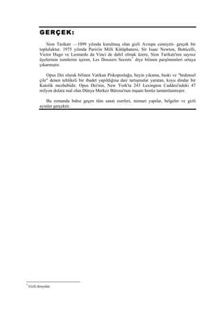 GERÇEK:
               Sion Tarikatı —1099 yılında kurulmuş olan gizli Avrupa cemiyeti- gerçek bir
           topluluktur. 1975 yılında Paris'in Milli Kütüphanesi, Sir Isaac Newton, Botticelli,
           Victor Hugo ve Leonardo da Vinci de dahil olmak üzere, Sion Tarikatı'nın sayısız
           üyelerinin isimlerini içeren, Les Dossiers Secrets * diye bilinen parşömenleri ortaya
           çıkarmıştır.

               Opus Dei olarak bilinen Vatikan Piskoposluğu, beyin yıkama, baskı ve "bedensel
           çile" denen tehlikeli bir ibadet yapıldığına dair tartışmalar yaratan, koyu dindar bir
           Katolik mezhebidir. Opus Dei'nin, New York'ta 243 Lexington Caddesi'ndeki 47
           milyon dolara mal olan Dünya Merkez Bürosu'nun inşaatı henüz tamamlanmıştır.

               Bu romanda bahsi geçen tüm sanat eserleri, mimari yapılar, belgeler ve gizli
           ayinler gerçektir.




*
    Gizli dosyalar.
 