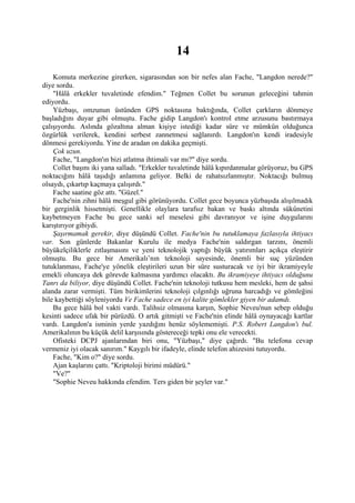 14
    Komuta merkezine girerken, sigarasından son bir nefes alan Fache, "Langdon nerede?"
diye sordu.
    "Hâlâ erkekler tuvaletinde efendim." Teğmen Collet bu sorunun geleceğini tahmin
ediyordu.
    Yüzbaşı, omzunun üstünden GPS noktasına baktığında, Collet çarkların dönmeye
başladığını duyar gibi olmuştu. Fache gidip Langdon'ı kontrol etme arzusunu bastırmaya
çalışıyordu. Aslında gözaltına alman kişiye istediği kadar süre ve mümkün olduğunca
özgürlük verilerek, kendini serbest zannetmesi sağlanırdı. Langdon'ın kendi iradesiyle
dönmesi gerekiyordu. Yine de aradan on dakika geçmişti.
    Çok uzun.
    Fache, "Langdon'ın bizi atlatma ihtimali var mı?" diye sordu.
    Collet başını iki yana salladı. "Erkekler tuvaletinde hâlâ kıpırdanmalar görüyoruz, bu GPS
noktacığını hâlâ taşıdığı anlamına geliyor. Belki de rahatsızlanmıştır. Noktacığı bulmuş
olsaydı, çıkartıp kaçmaya çalışırdı."
    Fache saatine göz attı. "Güzel."
    Fache'nin zihni hâlâ meşgul gibi görünüyordu. Collet gece boyunca yüzbaşıda alışılmadık
bir gerginlik hissetmişti. Genellikle olaylara tarafsız bakan ve baskı altında sükûnetini
kaybetmeyen Fache bu gece sanki sel meselesi gibi davranıyor ve işine duygularını
karıştırıyor gibiydi.
    Şaşırmamak gerekir, diye düşündü Collet. Fache'nin bu tutuklamaya fazlasıyla ihtiyacı
var. Son günlerde Bakanlar Kurulu ile medya Fache'nin saldırgan tarzını, önemli
büyükelçiliklerle zıtlaşmasını ve yeni teknolojik yaptığı büyük yatırımları açıkça eleştirir
olmuştu. Bu gece bir Amerikalı’nın teknoloji sayesinde, önemli bir suç yüzünden
tutuklanması, Fache'ye yönelik eleştirileri uzun bir süre susturacak ve iyi bir ikramiyeyle
emekli oluncaya dek görevde kalmasına yardımcı olacaktı. Bu ikramiyeye ihtiyacı olduğunu
Tanrı da biliyor, diye düşündü Collet. Fache'nin teknoloji tutkusu hem mesleki, hem de şahsi
alanda zarar vermişti. Tüm birikimlerini teknoloji çılgınlığı uğruna harcadığı ve gömleğini
bile kaybettiği söyleniyordu Ve Fache sadece en iyi kalite gömlekler giyen bir adamdı.
    Bu gece hâlâ bol vakti vardı. Talihsiz olmasına karşın, Sophie Neveu'nun sebep olduğu
kesinti sadece ufak bir pürüzdü. O artık gitmişti ve Fache'nin elinde hâlâ oynayacağı kartlar
vardı. Langdon'a isminin yerde yazdığını henüz söylememişti. P.S. Robert Langdon'ı bul.
Amerikalının bu küçük delil karşısında göstereceği tepki onu ele verecekti.
    Ofisteki DCPJ ajanlarından biri onu, "Yüzbaşı," diye çağırdı. "Bu telefona cevap
vermeniz iyi olacak sanırım." Kaygılı bir ifadeyle, elinde telefon ahizesini tutuyordu.
    Fache, "Kim o?" diye sordu.
    Ajan kaşlarını çattı. "Kriptoloji birimi müdürü."
    "Ve?"
    "Sophie Neveu hakkında efendim. Ters giden bir şeyler var."
 