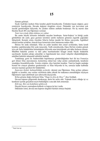 15
    Zamanı gelmişti.
    Siyah Audi'den inerken Silas kendini güçlü hissediyordu. Üstünden kaçan cüppesi, gece
esintisiyle hışırdıyordu. Havada değişim rüzgârları esiyor. Önündeki işin kuvvetten çok
incelik gerektirdiğini biliyordu, bu yüzden silahını arabada bırakmıştı. On üç mermi alan
Heckler Koch 40'ı ona Öğretmen vermişti.
    Tanrı’nın evinde ölüm silahına yer yoktur.
    Bu saatte büyük kilisenin önündeki meydan bomboştu. Saint-Sulpice' in bittiği yerde
görülebilen tek canlı, gece gezinen turistlere satılık mallarını gösteren ergenlik çağındaki
fahişelerdi. Kemale ermiş vücutları Silas'ın beline tanıdık bir ihtiras yayıyordu. İçgüdüsel
olarak kasılan uylukları, kancalı keçe kemerinin etine batmasına neden oldu.
    İhtirası bir anda sönmüştü. Silas on yıldır kendini tüm cinsel zevklerden, hatta kendi
kendine yaptıklarından bile uzak tutuyordu. Tarîk emrediyordu, Opus Dei'nin izinden gitmek
için çok fazla fedakârlıkta bulunduğunu biliyordu ama karşılığında çok daha fazlasını almıştı.
Müebbet bekârlık yemini ve tüm şahsi menfaatlerden feragat etmek büyük fedakârlık
sayılmazdı. İçinden çıktığı yoksulluk ve hapishanede katı cinsel vahşetler düşünüldüğünde,
müebbet bekârlık tahammül edilebilir bedeldi.
    Tutuklanıp, gemi ile Andorra'daki hapishaneye gönderildiğinden beri ilk kez Fransa'ya
geri dönen Silas anavatanının, kurtarılmış ruhun’nun vahşi anıları canlandırarak, kendisini
sınadığını hissedebiliyordu. Yeniden doğdun, diye hatırlattı kendine. Tanrı'ya bugün sunduğu
hizmet bir cinayet günahını gerektirmişti ve Silas biliyordu ki bu, sonsuza kadar kalbinde
sessizce taşıması gereken bir fedakârlıktı.
    İnancının ölçüsü, katlanabildiğin acılardır, demişti ona Öğretmen. Silas acılara yabancı
değildi ve kendini, ona verilen vazifelerin daha yüksek bir makamca emredildiğini söyleyen
Öğretmen'e ispat edebilmek için sabırsızlık duyuyordu.
    Kilise girişine doğru ilerleyen Silas, "Hago la obra de Dios," * diye fısıldadı.
    Devasa kapının gölgesinde duraksayıp, derin bir nefes aldı. Yapmak üzere olduğu işi ve
kendisini içeride gerçekten neyin beklediğini o ana dek fark etmemişti.
    Kilit taşı. Bizi son hedefimize götürecek.
    Hayalet beyazı yumruğunu kaldırdı ve kapıya üç kez vurdu.
    Dakikalar sonra, devasa ana kapının sürgüleri hareket etmeye başladı.




*
    Tanrı’nın işi.
 