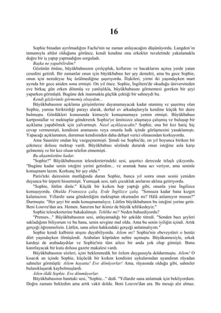 16
    Sophie binadan ayrılmadığını Fache'nin ne zaman anlayacağını düşünüyordu. Langdon’ın
tamamıyla altüst olduğunu görünce, kendi kendine onu erkekler tuvaletinde yakalamakla
doğru bir iş yapıp yapmadığını sorguladı.
    Başka ne yapabilirdim?
    Gözünün önüne, büyükbabasının çırılçıplak, kollarını ve bacaklarını açmış yerde yatan
cesedini getirdi. Bir zamanlar onun için büyükbabası her şey demekti, ama bu gece Sophie,
onun için neredeyse hiç üzülmediğine şaşırıyordu. İlişkileri, yirmi iki yaşındayken mart
ayında bir gece aniden sona ermişti. On yıl önce. Sophie, İngiltere'de okuduğu üniversiteden
eve birkaç gün erken dönmüş ve yanlışlıkla, büyükbabasını görmemesi gereken bir şeyi
yaparken görmüştü. Bugüne dek inanmakta güçlük çektiği bir sahneydi bu.
    Kendi gözlerimle görmemiş olsaydım...
    Büyükbabasının açıklama girişimlerine dayanamayacak kadar utanmış ve şaşırmış olan
Sophie, yanına biriktirdiği parayı alarak, derhal ev arkadaşlarıyla kendine küçük bir daire
bulmuştu. Gördükleri konusunda kimseyle konuşmamaya yemin etmişti. Büyükbabası
kartpostallar ve mektuplar göndererek Sophie'ye ümitsizce ulaşmaya çalışmış ve buluşup bir
açıklama yapabilmek için yalvarmıştı. Nasıl açıklayacaktı? Sophie, ona bir kez hariç hiç
cevap vermemişti, kendisini aramasını veya onunla halk içinde görüşmesini yasaklamıştı.
Yapacağı açıklamanın, durumun kendisinden daha dehşet verici olmasından korkuyordu.
    Ama Sauniére ondan hiç vazgeçmemişti. Şimdi ise Sophie'de, on yıl boyunca biriken bir
çekmece dolusu mektup vardı. Büyükbabası sözünde durarak onun isteğine asla karşı
gelmemiş ve bir kez olsun telefon etmemişti.
    Bu akşamüstüne kadar.
    "Sophie?" Büyükbabasının telesekreterindeki sesi, şaşırtıcı derecede telaşlı çıkıyordu.
"Bugüne kadar senin isteğini yerini getirdim... ve aramak bana acı veriyor, ama seninle
konuşmam lazım. Korkunç bir şey oldu."
    Paris'teki dairesinin mutfağında duran Sophie, bunca yıl sonra onun sesini yeniden
duyunca bir ürperti hissetmişti. Yumuşak sesi, tatlı çocukluk anılarını aklına getiriyordu.
    "Sophie, lütfen dinle." Küçük bir kızken hep yaptığı gibi, onunla yine İngilizce
konuşuyordu. Okulda Fransızca çalış. Evde İngilizce çalış. "Sonsuza kadar bana kızgın
kalamazsın. Yıllardır sana gönderdiğim mektuptan okumadın mı? Hâlâ anlamıyor musun?"
Durmuştu. "Her şeyi bir anda konuşmamalıyız. Lütfen büyükbabanın bu isteğini yerine getir.
Beni Louvre'dan ara. Hemen. Sanırım her ikimiz de büyük tehlikedeyiz."
    Sophie telesekreterine bakakalmıştı. Tehlike mi? Neden bahsediyordu?
    "Prenses..." Büyükbabasının sesi, anlayamadığı bir şekilde titredi. "Senden bazı şeyleri
sakladığımı biliyorum ve bu bana, senin sevgine mal oldu. Ama bu senin iyiliğin içindi. Artık
gerçeği öğrenmelisin. Lütfen, sana ailen hakkındaki gerçeği anlatmalıyım."
    Sophie kendi kalbinin atışını duyabiliyordu. Ailem mi? Sophie'nin ebeveynleri o henüz
dört yaşındayken ölmüşlerdi. Arabaları köprüden nehre uçmuştu. Büyükannesiyle, erkek
kardeşi de arabadaydılar ve Sophie'nin tüm ailesi bir anda yok olup gitmişti. Bunu
kanıtlayacak bir kutu dolusu gazete makalesi vardı.
    Büyükbabasının sözleri, içini beklenmedik bir özlem duygusuyla doldurmuştu. Ailem! O
kısacık an içinde Sophie, küçücük bir kızken kendisini uykularından uyandıran rüyadan
sahneler görmüştü: Ailem hayatta! Eve dönüyorlar! Ama, rüyasında olduğu gibi, sahneler
bulanıklaşarak kaybolmuşlardı.
    Ailen öldü Sophie. Eve dönmüyorlar.
    Büyükbabasının banttaki sesi, "Sophie..." dedi. "Yıllardır sana anlatmak için bekliyordum.
Doğru zamanı bekledim ama artık vakit doldu. Beni Louvre'dan ara. Bu mesajı alır almaz.
 