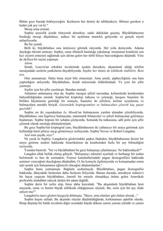 Bütün gece burada bekleyeceğim. Korkarım her ikimiz de tehlikedeyiz. Bilmen gereken o
kadar çok şey var ki."
    Mesaj sona ermişti.
    Sophie sessizlik içinde titreyerek dururken, sanki dakikalar geçmiş. Büyükbabasının
bıraktığı mesajı düşününce, sadece bir açıklama mantıklı geliyordu ve gerçek niyeti
anlaşılıyordu.
    Bu bir yemdi.
    Belli ki, büyükbabası onu ümitsizce görmek istiyordu. Her yolu deniyordu. Adama
duyduğu tiksinti artmıştı. Sophie, onun ölümcül hastalığa yakalanıp, torununun kendisini son
kez ziyaret etmesini sağlamak için aklına gelen her türlü hileye başvurduğunu düşündü. Yine
de akıllıca bir seçim yapmıştı.
    Ailem.
    Şimdi, Louvre'un erkekler tuvaletinde ayakta dururken, akşamüstü aldığı telefon
mesajındaki seslerin yankılarını duyabiliyordu. Sophie her ikimiz de tehlikede olabiliriz. Beni
ara.
    Onu aramamıştı. Hatta buna niyet bile etmemişti. Ama şimdi, şüpheciliğinin ona hata
yaptırdığını anlıyordu. Büyükbabası, kendi müzesinde öldürülmüştü. Ve yere bir şifre
yazmıştı.
    Sophie için bir şifre yazılmıştı. Bundan emindi.
    Anlamını anlamamış olsa da, Sophie mesajın şifreli tarzından, kelimelerde kendisinden
bahsedildiğinden emindi. Sophie'nin kriptoloji tutkusu ve yeteneği, Jacques Sauniére ile
birlikte büyümenin getirdiği bir sonuçtu, Sauniére de şifrelere, kelime oyunlarına ve
bulmacalara meraklı biriydi. Gazetedeki kriptogramları ve bulmacaları çözerek kaç pazar
geçirdik?
    Sophie on iki yaşındayken Le Monde'un bulmacasını yardım almadan çözebiliyordu.
Büyükbabası, ona İngilizce bulmacalar, matematik bilmeceler ve şifreli bulmacalar getirmeye
başlamıştı. Sophie hepsini bir solukta çözüyordu. Sonunda bu tutkusunu, adli polis için şifre
çözmek olarak mesleğe dönüştürmüştü.
    Bu gece Sophie'nin kriptograf yanı, büyükbabasının iki yabancıyı bir araya getirmek için
kullandığı basit şifreye saygı göstermeye zorluyordu. Sophie Neveu ve Robert Langdon.
    Asıl soru şuydu, niye?
    Ne yazık ki Sophie, Langdon'ın gözlerindeki şaşkın ifadeden, büyükbabasının ikisini bir
araya getirme nedeni hakkında Amerikalının da kendisinden fazla bir şey bilmediğini
seziyordu.
    Yeniden bastırdı. "Siz ve büyükbabam bu gece buluşmayı planlamışız. Ne hakkındaydı?"
    Langdon allak bullak olmuş gibiydi. "Buluşmayı sekreteri ayarladı ve herhangi bir neden
belirtmedi ve ben de sormadım. Fransız katedrallerindeki pagan ikonografileri hakkında
seminer vereceğimi duyduğunu düşündüm. O, bu konuyla ilgileniyordu ve konuşmadan sonra
içki içmek için buluşmanın eğlenceli olacağını düşünmüştüm."
    Sophie bunu yutmamıştı. Bağlantı uydurmaydı. Büyükbabası, pagan ikonografisi
hakkında, dünyadaki herkesten daha fazlasını biliyordu. Bunun dışında, neredeyse münzevi
bir hayat yaşayan büyükbabası, önemli bir mesele olmadıkça önüne gelen Amerikalı
profesörle muhabbet edecek türden bir adam değildi.
    Sophie derin bir nefes alıp, biraz daha kurcaladı. "Bu akşamüstü büyükbabam beni
arayarak, onun ve benim büyük tehlikede olduğumuzu söyledi. Bu, sizin için bir şey ifade
ediyor mu?"
    Langdon'ın mavi gözleri kaygıyla dolmuştu. "Hayır, ama olanları göz önüne alırsak..."
    Sophie başını salladı. Bu akşamki olaylar düşünüldüğünde, korkmaması aptallık olurdu.
Bitap düşmüş bir halde tuvaletin diğer ucundaki küçük dökme camın yanına yürüdü ve camın
 