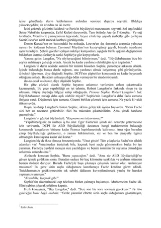 içine gömülmüş alarm kablolarının ardından sessizce dışarıyı seyretti. Oldukça
yüksekteydiler, en azından on iki metre.
    İçini çekerek gözlerini kaldırdı ve Paris'in büyüleyici manzarasını seyretti. Sol tarafındaki
Seine Nehri'nin karşısında, Eyfel Kulesi duruyordu. Tam önünde Arc de Triomphe. * Ve sağ
tarafında, Montmarte yamaçlarının tepesinde, beyaz cilalı taşı şaşaalı mabetler gibi parlayan
SacréCoeur'un zarif arabesk kubbesi görülüyordu.
    Denon Kanadı'nın en batısındaki bu noktada, Louvre'un dış duvarıyla arasında yalnızca
ayırıcı bir kaldırım bulunan Carrousel Meydanı’nın kuzey-güney geçidi, binayla neredeyse
aynı hizadaydı. Şehrin geceleri çalışan nakliye kamyonları, aşağıda trafik ışığının değişmesini
beklerken durmuş farlarıyla sanki Sophie'ye göz kırpıyorlardı.
    Yanına gelen Langdon, "Ne söyleyeceğimi bilmiyorum," dedi. "Büyükbabanızın bize bir
şeyler anlatmaya çalıştığı ortada. Ancak bu kadar yardımcı olabildiğim için üzgünüm."
    Langdon’ın derin sesinde samimi bir üzüntü hisseden Sophie, pencereye arkasını döndü.
İçinde bulunduğu bunca derde rağmen, ona yardımcı olmak istiyormuş gibi görünüyordu.
İçindeki öğretmen, diye düşündü Sophie, DCPJ'nin şüpheliler konusunda ne kadar heyecanlı
olduğunu anladı. Bu adam anlayışsızlığa ödün vermeyen bir akademisyendi.
    Bu da ortak noktamız, diye düşündü Sophie.
    Bir şifre çözücü olarak Sophie hayatını anlamsız verilerden anlam çıkartmakla
kazanıyordu. Bu gece yapabildiği en iyi tahmin, Robert Langdon'ın farkında olsun ya da
olmasın, ihtiyaç duyduğu bilgiye sahip olduğuydu. Prenses Sophie, Robert Langdon’ı bul.
Büyükbabasının mesajı daha açık olabilir miydi?' Sophie'nin Langdon'la daha fazla zamana
ihtiyacı vardı. Düşünmek için zamana. Gizemi birlikte çözmek için zamana. Ne yazık ki vakit
tükeniyordu.
    Başını kaldırıp Langdon'a bakan Sophie, aklına gelen tek oyuna başvurdu. "Bezu Fache
sizi her an nezarete götürebilir. Sizi bu müzeden çıkartabilirim. Ama şimdi harekete
geçmeliyiz."
    Langdon’ın gözleri büyümüştü. "Kaçmamı mı istiyorsunuz?"
    "Yapabileceğiniz en akıllıca iş bu olur. Eğer Fache'nin şimdi sizi nezarete götürmesine
izin verirseniz, DCPJ ile ABD Büyükelçiliği davanıza hangi mahkemenin bakacağı
konusunda kavgalarını bitirene kadar Fransız hapishanesinde kalırsınız. Ama eğer buradan
çıkıp büyükelçiliğe giderseniz, o zaman hükümetiniz, siz ve ben bu cinayetle ilginiz
olmadığını kanıtlayana kadar sizi korur."
    Langdon hiç de ikna olmuşa benzemiyordu. "Unut gitsin! Tüm çıkışlarda Fache'nin silahlı
adamları var! Vurulmadan kurtulsak bile, kaçmak beni suçlu göstermekten başka bir işe
yaramaz. Fache'ye yerdeki mesajın size yazıldığını ve benim ismimin bir suçlama olmadığını
anlatmak zorundasınız."
    Alelacele konuşan Sophie, "Bunu yapacağım," dedi. "Ama siz ABD Büyükelçiliği'ne
güven içinde girdikten sonra. Buradan sadece bir kaç kilometre uzaklıkta ve arabam müzenin
hemen önünde duruyor. Burada Fache'yle başa çıkmaya çalışmak kumar olur. Anlamıyor
musunuz? Bu gece sizin suçlu olduğunuzu kanıtlamayı Fache kendine görev edindi.
Tutuklanmanızı geciktirmesinin tek sebebi iddiasını kuvvetlendirecek yanlış bir hareket
yapmanızı umması."
    "Kesinlikle. Kaçmak gibi."
    Sophie'nin süveterindeki cep telefonu birden çalmaya başlamıştı. Muhtemelen Fache idi.
Elini cebine sokarak telefonu kapattı.
    Hızlı konuşarak, "Bay Langdon," dedi. "Size son bir soru sormam gerekiyor." Ve tüm
geleceğin buna bağlı olabilir. "Yerde yazanlar elbette sizin suçlu olduğunuzu göstermiyor,


*
    Zafer Anıtı.
 