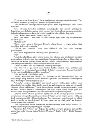 17
    "Cevap vermiyor da ne demek?" Fache duyduklarına inanmıyormuş görünüyordu. "Cep
telefonunu arıyorsun, öyle değil mi? Yanında olduğunu biliyorum."
    Collet dakikalardır Sophie'ye ulaşmaya çalışıyordu. "Belki de pili bitmiştir. Ya da zil sesi
kapalıdır."
    Fache telefonda Kriptoloji müdürüyle konuştuğundan beri endişeli görünüyordu.
Kapattıktan sonra Collet'nin yanına gitmiş ve Ajan Neveu'yu telefonla aramasını emretmişti.
Collet bunu başaramamıştı, Fache ise kafesin içindeki bir aslan gibi dört dönüyordu.
    Collet, "Kripto neden aramış?" demeyi göze aldı.
    Fache, ona döndü. "Draco devi ve sahte alimlerle ilgili hiçbir şey bulamadıklarını
söylemek için."
    "Bu kadar mi?".
    "Hayır, ayrıca sayıların Fibonacci Dizimi'ni oluşturduğunu ve hiçbir anlam ifade
etmediğini söylemek için aramışlar."
    Collet'nin aklı karışmıştı. "Ama bunu söylemesi için zaten Ajan Neveu'yu
göndermişlerdi."
    Fache başını iki yana salladı. "Neveu'yu onlar göndermedi."
    "Ne?"
    "Müdürün anlattıklarına göre, emrim üzerine tüm takımına ona gönderdiğim resimleri
araştırmalarını söylemiş. Ajan Neveu geldiğinde, Sauniére'in fotoğraflarıyla şifreye şöyle bir
bakmış ve tek kelime etmeden ofisten ayrılmış. Müdür, onun davranışını sorgulamadığını
çünkü fotoğraflardan dolayı üzüntü duyduğunu anladığını söyledi."
    "Üzüntü mü? Daha önce hiç ölen birinin cesedini görmemiş mi?
    Fache kısa bir an için sessiz kaldı. "Benim bundan haberim yoktu, görünüşe göre
çalışanlardan biri söyleyinceye kadar müdürün de haberi olmamış, ama Jacques Sauniére'in
Sophie Neveu'nun büyükbabası olduğu anlaşılıyor.”
    Collet söyleyecek kelime bulamıyordu.
    "Müdür, Neveu'nun ona şimdiye dek Sauniére'den hiç bahsetmediğini ünlü bir
büyükbabaya sahip olmaktan dolayı kendisine ayrıcalıklı davranılmasını istemediğinden
böyle davrandığını tahmin ettiğini söyledi."
    Fotoğrafları görünce üzüldüğüne şaşırmamak gerekir. Collet, genç kadının kendi
ailesinden birinin yazdığı şifreyi deşifre etmesi için çağrılmasının ne kadar acı bir tesadüf
olduğunu tahmin edebiliyordu. Yine de davranışlarının mantıklı bir açıklaması yoktu. "Ama
sayıların Fibonacci Dizimi'ni oluşturduğunu fark ettiği ortada, çünkü buraya gelip bize
söyledi. Neden bulduğunu kimseye söylemeden ofisten ayrıldığını anlamıyorum."
    Collet'nin aklına, sıkıntılı gelişmeleri açıklayacak tek bir senaryo geliyordu. Sauniére
soruşturmaya kriptografların dahil edilmesi umuduyla yere sayısal bir şifre yazmış ve böylece
kendi torununun da dahil edilmesini sağlamıştı. Peki mesajın geri kalan kısmında bir şekilde
kendi torunuyla mı haberleşiyordu? Öyleyse, mesaj ona ne söylüyordu? Ve Langdon
bulmacanın neresine uyuyordu?
    Collet düşüncelerini devam ettiremeden, müzenin sessizliği alarm sesiyle bozuldu. Zil,
Büyük Galeri'nin içinden geliyormuş gibi çalıyordu.
    Ajanlardan biri, "Alarme! diye bağırdı, bir yandan Louvre'un güvenlik merkezindeki
yemine bakıyordu. "Grande Galene! Toilettes Messieurs!” * Fache, Collet'ye döndü. "Langdon
nerede?"


*
    Büyük Galeri! Tuvaletler mösyö!
 