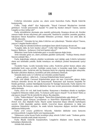 18
     Collet'nin telsizinden yayılan ses, alarm sesini bastırırken Fache, Büyük Galeri'de
koşturuyordu.
     Collet, "Aşağı atladı!" diye bağırıyordu. "Sinyal Carrousel Meydanı'nın üzerinde
görünüyor. Tuvalet penceresinin dışında! Ve şimdi hiç hareket etmiyor! Tanrım, sanırım
Langdon az önce intihar etti!"
     Fache söylediklerini duymuştu ama mantıklı gelmiyordu. Koşmaya devam etti. Koridor
sonsuza kadar devam ediyormuş gibi uzanıyordu. Sauniére'in cesedinin yanından geçerken,
bakışlarını Oenon Kanadı'nın sonundaki bölmelere çevirmişti. Alarm sesi artık daha da
yüksek çıkıyordu.
     "Bekleyin!" Telsizden bir kez daha Collet'nin sesi yükselmişti. "Hareket ediyor! Tanrım,
yaşıyor! Langdon hareket ediyor."
     Fache attığı her adımda koridorun uzunluğuna lanet ederek koşmaya devam etti.
     "Langdon daha da hızlı hareket ediyor!" Collet hâlâ bağırıyordu. "Carrousel'den aşağı
koşuyor. Bekleyin... hızlanıyor. Çok hızlı hareket ediyor!"
     Bölmelere varan Fache aralarından geçti ve tuvalet kapısına doğru koştu.
     Artık telsizden gelen ses, alarm yüzünden güçlükle işitiliyordu. "Arabaya binmiş olmalı!
Sanırım arabada! Ben..."
     Fache doğrulttuğu silahıyla erkekler tuvaletinden içeri daldığı anda Collet'in kelimeleri
alarm sesi tarafından yutuldu. Kulak tırmalayıcı ses sebebiyle yüzünü buruşturarak içeriyi
taradı.
     Tuvaletler boştu. Lavabo kısmında kimse yoktu. Fache'nin gözleri hemen odanın arka
tarafındaki kırık cama çevrildi. Açıklığın yanına koştu ve kenardan aşağı baktı. Langdon
görünürlerde yoktu. Fache'nin aklı hiç kimsenin böyle bir çılgınlığı deneyeceğini almıyordu.
Bu kadar yüksekten düştüyse, kesinlikle çok kötü yaralanmış olmalıydı.
     Sonunda alarm sustu ve Collet'nin sesi telsizden yeniden başladı.
     "...güneye gidiyor... daha hızlı... Carrousel Köprüsü'nden Seine'i geçiyor!"
     Fache sola döndü. Carrousel Köprüsü'nden geçen tek taşıt, Louvre'dan güneye doğru
ilerleyen römorklu devasa bir yük kamyonuydu. Kamyonun açık kasasına muşamba bir
branda gerilmişti, uzaktan bakıldığında kocaman bir hamağa benziyordu. Fache ürpertici bir
endişe duydu, Bu kamyon, sadece dakikalar önce tam tuvalet penceresinin altındaki kırmızı
ışıkta durmuştu.
     Fache, delice bir risk, dedi kendi kendine. Kamyonun o brandanın altında ne taşıdığını
Langdon'ın bilmesine imkân yoktu. Ya kamyon çelik taşıyor olsaydı? Ya da beton? Hatta ya
çöp taşıyor olsaydı? On iki metrelik bir atlayış. Bu çılgınlıktı.
     Collet, "Nokta dönüyor!" diye bağırdı. "Saint-Péres Köprüsü'nden sağa dönüyor!"
     Köprüden geçen kamyon yavaşlamıştı ve Saint-Péres Köprüsü'nde sağa dönüyordu,
Demek öyle, diye düşündü Fache. Hayret içinde kamyonun köşeyi dönerek kayboluşunu
seyretti. Collet dışarıdaki ajanlara sürekli, Louvre'un dışına çıkmalarını ve takip için
araçlarına binmelerini söylüyor, bu arada telsizle kamyonun değişen mevkiini dakikası
dakikasına bildiriyordu.
     Fache artık sonuna geldiklerini biliyordu. Adamları dakikalar sonra kamyonu
çevreleyeceklerdi. Langdon hiçbir yere kaçamayacaktı.
     Tabancasını yerine koyan Fache tuvaletten çıkıp, telsizle Collet’i aradı. "Arabamı getirin.
Tutuklama sırasında orada olmak istiyorum."
     Fache Büyük Galeri'de koşuştururken, Langdon'ın düşüşten sonra hayatta kalıp
kalmadığını düşünüyordu.
     Aslında fark etmezdi.
 