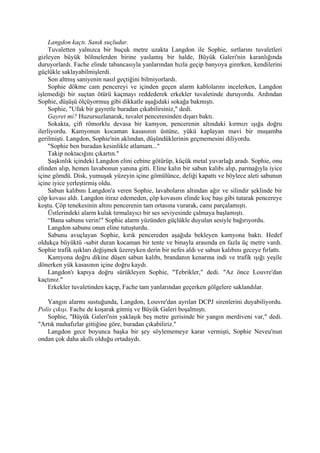 Langdon kaçtı. Sanık suçludur.
     Tuvaletten yalnızca bir buçuk metre uzakta Langdon ile Sophie, sırtlarını tuvaletleri
gizleyen büyük bölmelerden birine yaslamış bir halde, Büyük Galeri'nin karanlığında
duruyorlardı. Fache elinde tabancasıyla yanlarından hızla geçip banyoya girerken, kendilerini
güçlükle saklayabilmişlerdi.
     Son altmış saniyenin nasıl geçtiğini bilmiyorlardı.
     Sophie dökme cam pencereyi ve içinden geçen alarm kablolarını incelerken, Langdon
işlemediği bir suçtan ötürü kaçmayı reddederek erkekler tuvaletinde duruyordu. Ardından
Sophie, düşüşü ölçüyormuş gibi dikkatle aşağıdaki sokağa bakmıştı.
     Sophie, "Ufak bir gayretle buradan çıkabilirsiniz," dedi.
     Gayret mi? Huzursuzlanarak, tuvalet penceresinden dışarı baktı.
     Sokakta, çift römorklu devasa bir kamyon, pencerenin altındaki kırmızı ışığa doğru
ilerliyordu. Kamyonun kocaman kasasının üstüne, yükü kaplayan mavi bir muşamba
gerilmişti. Langdon, Sophie'nin aklından, düşündüklerinin geçmemesini diliyordu.
     "Sophie ben buradan kesinlikle atlamam..."
     Takip noktacığını çıkartın."
     Şaşkınlık içindeki Langdon elini cebine götürüp, küçük metal yuvarlağı aradı. Sophie, onu
elinden alıp, hemen lavabonun yanına gitti. Eline kalın bir sabun kalıbı alıp, parmağıyla iyice
içine gömdü. Disk, yumuşak yüzeyin içine gömülünce, deliği kapattı ve böylece aleti sabunun
içine iyice yerleştirmiş oldu.
     Sabun kalıbını Langdon'a veren Sophie, lavaboların altından ağır ve silindir şeklinde bir
çöp kovası aldı. Langdon itiraz edemeden, çöp kovasını elinde koç başı gibi tutarak pencereye
koştu. Çöp tenekesinin altını pencerenin tam ortasına vurarak, camı parçalamıştı.
     Üstlerindeki alarm kulak tırmalayıcı bir ses seviyesinde çalmaya başlamıştı.
     “Bana sabunu verin!" Sophie alarm yüzünden güçlükle duyulan sesiyle bağırıyordu.
     Langdon sabunu onun eline tutuşturdu.
     Sabunu avuçlayan Sophie, kırık pencereden aşağıda bekleyen kamyona baktı. Hedef
oldukça büyüktü -sabit duran kocaman bir tente ve binayla arasında en fazla üç metre vardı.
Sophie trafik ışıkları değişmek üzereyken derin bir nefes aldı ve sabun kalıbını geceye fırlattı.
     Kamyona doğru dikine düşen sabun kalıbı, brandanın kenarına indi ve trafik ışığı yeşile
dönerken yük kasasının içine doğru kaydı.
     Langdon'ı kapıya doğru sürükleyen Sophie, "Tebrikler," dedi. "Az önce Louvre'dan
kaçtınız."
     Erkekler tuvaletinden kaçıp, Fache tam yanlarından geçerken gölgelere saklandılar.

   Yangın alarmı sustuğunda, Langdon, Louvre'dan ayrılan DCPJ sirenlerini duyabiliyordu.
Polis çıkışı. Fache de koşarak gitmiş ve Büyük Galeri boşalmıştı.
   Sophie, "Büyük Galeri'nin yaklaşık beş metre gerisinde bir yangın merdiveni var," dedi.
"Artık muhafızlar gittiğine göre, buradan çıkabiliriz."
   Langdon gece boyunca başka bir şey söylememeye karar vermişti, Sophie Neveu'nun
ondan çok daha akıllı olduğu ortadaydı.
 