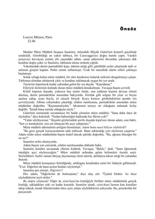 Önsöz
   Louvre Müzesi, Paris
     22.46


    Meşhur Müze Müdürü Jacques Sauniére, müzedeki Büyük Galeri'nin kemerli geçidinde
sendeledi. Görebildiği en yakın tabloya, bir Caravaggio'ya doğru hamle yaptı. Varaklı
çerçeveyi kavrayan yetmiş altı yaşındaki adam, sanat şaheserini duvardan çıkıncaya dek
kendine doğru çekti ve Sauniére, tablonun altına sırtüstü yığıldı.
    Yakınlardaki demir parmaklıklı kapı, tahmin ettiği gibi, gürültülü sesler çıkartarak indi ve
salonun girişini kapattı. Parke zemin sallanmıştı. Uzak bir mesafede alarm zilleri çalmaya
başlamıştı.
    Soluk soluğa kalan müze müdürü, bir süre hareketsiz kalarak nefesini dengelemeye çalıştı.
Tablonun altından sürünerek çıktı ve kendine saklanacak uygun bir yer aradı.
    Tüylerini ürpertecek kadar yakından gelen bir ses duydu. "Kıpırdama."
    Elleriyle dizlerinin üstünde duran müze müdürü donakalmıştı. Yavaşça başını çevirdi.
    Kilitli kapının dışında, yalnızca beş metre ötede, ona saldıran kişinin devasa silueti
durmuş, demir parmaklıklar arasından bakıyordu. Hortlak gibi solgun bir yüze ve beyaz
saçlara sahip, uzun boylu, iri cüsseli biriydi. Koyu kırmızı gözbebeklerini pembe iris
çevreliyordu. Albino ceketinden çıkardığı silahın namlusunu, parmaklıklar arasından müze
müdürüne doğrulttu. "Kaçmamalıydın." Aksanının nereye ait olduğunu anlamak kolay
değildi. "Şimdi bana nerede olduğunu söyle."
    Galerinin zemininde savunmasız bir halde çömelen müze müdürü, "Sana daha önce de
söyledim," diye kekeledi. "Neden bahsettiğin hakkında hiç fikrim yok!"
    "Yalan söylüyorsun." Hayalet gözlerindeki pırıltı dışında kıpırtısız duran adam, ona baktı.
"Sen ve kardeşlerin, size ait olmayan bîr şeye sahipsiniz."
    Müze müdürü adrenalinin arttığını hissetmişti. Adam bunu nasıl biliyor olabilirdi?
    "Bu gece gerçek koruyucularına iade edilecek. Bana saklandığı yeri söylersen yaşarsın."
Adam silahı müze müdürünün başını hedef alacak şekilde doğrulttu. "Bu, uğruna öleceğin bir
sır mı?"
    Sauniére nefes alamıyordu.
    Adam başını yan yatırarak, silahın namlusundan dikkatle baktı.
    Sauniére kendini savunarak ellerini kaldırdı. Yavaşça, "Bekle," dedi. "Sana öğrenmek
istediğin şeyi söyleyeceğim." Müze müdürü ardından gelen kelimeleri özenle seçti.
Söyledikleri, hiçbir zaman ihtiyaç duymamayı ümit ederek, defalarca tekrar ettiği bir yalandan
ibaretti.
    Müze müdürü konuşmayı bitirdiğinde, saldırganı kendinden emin bir ifadeyle gülümsedi.
"Evet. Diğerleri de bana aynen bunları söylemişti."
    Sauniére pes etmişti. Diğerleri?
    Dev adam, "Diğerlerini de bulmuştum," diye alay etti. "Üçünü birden. Az önce
söylediklerini teyit ettiler."
    Bu doğru olamazdı! Diğer üç sénéchaux'un kimliğiyle birlikte müze müdürünün gerçek
kimliği, sakladıkları eski sır kadar kutsaldı. Sauniére şimdi, sénéchaux’larının katı kuralları
takip ederek, kendi ölümlerinden önce aynı yalanı söylediklerini anlıyordu. Bu, protokolün bir
parçasıydı.
 