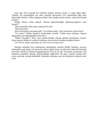 Silas ağır elini yumuşak bir hareketle kadının omzuna koydu ve aşağı doğru baktı.
"Rahibe, sizi uyandırdığım için zaten suçluluk duyuyorum. Sizi uykunuzdan daha fazla
alıkoymak istemem. Lütfen yatağınıza dönün. Ben sunağın keyfini çıkartır, sonra da kiliseden
çıkarım."
    Rahibe rahatsız olmuş gibiydi. "Sizinle ilgilenilmediğini düşünmeyeceğinize emin
misiniz?"
    "Hayır kesinlikle. Dua yalnız yapılacak bir iştir."
    "Nasıl isterseniz."
    Silas elini kadının omzundan çekti. "İyi uykular rahibe. Tanrı’nın huzuru sizinle olsun."
    "Ve sizinle." Rahibe Sandrine merdivenlere yöneldi. "Lütfen dışarı çıkarken, kapının
arkanızdan iyice kapandığından emin olun."
    "Dikkat edeceğim." Silas, onun merdivenlerden çıkarak gözden kayboluşunu seyretti.
Sonra arkasını dönüp, ön sırada diz çökerken, keçe kemerin bacağına battığını hissetti.
    Ulu Tanrım, bugün yapacağım işi senin rızan için yapıyorum...

    Sunağın üstündeki koro balkonunun karanlığında çömelen Rahibe Sandrine, sessizce
tırabzandan aşağı bakıp, tek başına diz çöken cüppeli keşişi seyrediyordu. Ruhunda hissettiği
ani korku, hareketsiz kalmasını güçleştiriyordu. Kısa bir an için, bu gizemli ziyaretçinin, onu
hakkında uyardıkları düşman olabileceğinden şüphelendi. Bu gece, yıllardır taşıdığı emri
yerine getirmek zorunda kalabilirdi. Karanlıkta saklanıp, onun her hareketini izlemeye karar
verdi.
 
