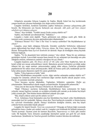 20
    Gölgelerin arasından fırlayan Langdon ile Sophie, Büyük Galeri’nin boş koridorunda
yangın merdiveni çıkışının bulunduğu yere doğru usulca ilerlediler.
    Langdon ilerlerken, kendisini karanlıkta yapboz bulmacası çözmeye çalışıyormuş gibi
hissetti. Bu bilmecenin son boyutu fazlasıyla can sıkıcıydı: Adli polis şefî beni cinayet
sebebiyle içeri tıkmaya çalışıyor.
    "Sence," diye fısıldadı. "Yerdeki mesajı Fache yazmış olabilir mi?"
    Sophie, ona bakmak için dönmedi bile. "İmkânsız."
    Langdon o kadar emin değildi. "Suçlu görünmem için oldukça ısrarlı gibi. Belki de
ismimin yerde yazmasının davasını güçlendireceğini düşünmüştür."
    "Fibonacci Dizimi? P.S.? Tüm o Da Vinci ve tanrıça sembolleri? Bu büyükbabamın işi
olmalı."
    Langdon, onun haklı olduğunu biliyordu. İzlerdeki semboller birbirlerine mükemmel
uyum sağlıyorlardı beş köşeli yıldız, Vitruvius Adamı, Da Vinci, tanrıça ve hatta Fibonacci
Dizimi. İkonograflar buna Eşevreli Sembolik Set derlerdi. Hepsi de kördüğüm olmuş biçimde
birbirine bağlıydı.
    Sophie, "Ve bu akşamüstü beni telefonla araması," diye ekledi. "Bana bir şey anlatması
gerektiğini söyledi. Louvre'daki mesajın bana önemli bir şey anlatmak için harcadığı son çaba
olduğuna eminim, anlamanıza yardımcı olacağınız bir şey olmalı."
    Langdon kaşlarını çattı. On Draco devini al! On sahte alim! Hem Sophie'nin, hem de
kendi iyiliği için mesajı anlayabilmeyi isterdi. Bakışlarını gizemli kelimelere çevirdiği andan
itibaren her şey sarpa sarmıştı. penceresinden yaptığı sahte atlayış, Fache'nin gözündeki
popülaritesini bir nebze olsun arttırmayacaktı. Belki de Fransız polis şefi, tutuklamak için bir
kalıp sabun peşine düşmenin esprili bir yanını görebilirdi.
    Sophie, "Çıkış kapısına az kaldı," dedi.
    "Sence büyükbabanın mesajındaki sayılar, diğer satırları anlamakta anahtar olabilir mi?"
Langdon bir zamanlar, şifrenin bazı satırlarının diğer satırları deşifre edecek ipuçları veren,
Bacon * el yazmaları üzerinde çalışmıştı.
    "Gece boyunca sayıları düşündüm. Toplamları, bölümleri, çarpımları. Hiçbir şey
çıkartamadım. Matematiksel olarak rasgele yerleştirilmişler. Kriptografik anlamsızlık."
    "Ama yine de tüm sayılar Fibonacci Dizimi'ne ait. Bu tesadüf olamaz."
    "Değil. Fibonacci sayılarını kullanmak, büyükbabamın bana seslenişinin bir başka
yoluydu; mesajı İngilizce yazmak, en sevdiğim çizimdeki gibi yatmak ya da üstüne beş köşeli
yıldız çizmek gibi. Tüm bunları benim dikkatimi çekmek için yaptı.
    "Beş. köşeli yıldızın senin için bir anlamı var mı?"
    "Evet. Anlatmaya fırsat bulamadım ama ben büyütürken beş köşeli yıldız büyükbabamla
aramızdaki özel bir semboldü. Eğlence olsun diye Tarot kartlarıyla oynardık ve benim kartım
her seferinde tılsımlardan çıkardı. Desteyi kendisinin dizdiğine eminim, ama beş köşeli
yıldızlar bizim aramızdaki küçük şakaydı."
    Langdon bir ürperti hissetti. Tarot mu oynamışlardı? Ortaçağa ait İtalyan kâğıt oyununda
geleneklere karşı o kadar çok sembol vardı ki, Langdon yeni kitabında bir bölümü tamamıyla
Tarot'a ayırmıştı. Oyunun yirmi iki kartının Başrahibe, İmparatoriçe ve Yıldız gibi isimleri
vardı. İlk başlarda Tarot, kilisenin yasakladığı ideolojileri aşmak için gizli bir yol olarak
tasarlanmıştı. Şimdilerde ise Tarot'un gizemli özellikleri modern falcılara devredilmişti.



*
    İngiliz bilim adamı.
 
