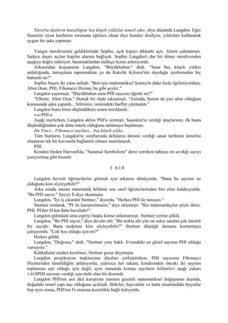 Tarot'ta dişilerin kutsallığını beş köşeli yıldızlar temsil eder, diye düşündü Langdon. Eğer
Sauniére oyun kartlarını torununa eğlence olsun diye kendisi dizdiyse, yıldızları kullanarak
uygun bir şaka yapmıştı.

    Yangın merdivenine geldiklerinde Sophie, açık kapıyı dikkatle açtı. Alarm çalmamıştı.
Sadece dışarı açılan kapılar alarma bağlıydı. Sophie Langdon'ı dar bir döner merdivenden
aşağıya doğru indiriyor, basamaklardan indikçe hızını arttırıyordu.
    Arkasından koşuşturan Langdon, "Büyükbaban," dedi. "Sana beş köşeli yıldızı
anlattığında, tanrıçalara tapınmaktan ya da Katolik Kilisesi'nin duyduğu içerlemeden hiç
bahsetti mi?"
    Sophie başını iki yana salladı. "Ben işin matematikse! kısmıyla daha fazla ilgileniyordum,
Altın Oran, PHI, Fibonacci Dizimi, bu gibi şeyler."
    Langdon şaşırmıştı. "Büyükbaban sana PHI sayısını öğretti mi?"
    "Elbette. Altın Oran." Donuk bir ifade takınmıştı. "Aslında, benim de yarı altın olduğum
konusunda şaka yapardı... bilirsiniz, ismimdeki harfler yüzünden."
    Langdon bunu biraz düşündükten sonra mırıldandı.
    s-o-PHI-e
    Aşağı inerlerken, Langdon aklını PHI'a vermişti. Sauniére'in verdiği ipuçlarının, ilk başta
düşündüğünden çok daha tutarlı olduğunu anlamaya başlamıştı.
    Da Vinci... Fibonacci sayıları... beş köşeli yıldız.
    Tüm bunların, Langdon'ın sınıflarında defalarca dersini verdiği sanat tarihinin temelini
oluşturan tek bir kavramla bağlantılı olması inanılmazdı.
    PHI.
    Kendini birden Harvard'da, "Sanatsal Sembolizm" dersi verirken tahtaya en sevdiği sayıyı
yazıyormuş gibi hissetti.

                                              1.618

    Langdon hevesli öğrencilerini görmek için arkasını dönüyordu. "Bana bu sayının ne
olduğunu kim söyleyebilir?"
    Arka sırada oturan matematik bölümü son sınıf öğrencilerinden biri elini kaldırıyordu.
"Bu PHI sayısı." Sayıyı fi diye okumuştu.
    Langdon, "İyi iş çıkardın Stettner," diyordu. "Herkes PHI ile tanışsın."
    Stettner sırıtarak, "PI ile karıştırılmasın," diye eklemişti. "Biz matematikçiler şöyle deriz:
PHI, PI'den H kat daha havalıdır!"
    Langdon gülmüştü ama espriyi başka kimse anlamamıştı. Stettner yerine çöktü.
    Langdon, "Bu PHI sayısı," diye devam etti. "Bir nokta altı yüz on sekiz sanatta çok önemli
bir sayıdır. Bana nedenini kim söyleyebilir?" Stettner düştüğü durumu kurtarmaya
çalışıyordu. "Çok hoş olduğu için mi?"
    Herkes güldü.
    Langdon, "Doğrusu," dedi. "Stettner yine haklı. Evrendeki en güzel sayının PHI olduğu
varsayılır."
    Kahkahalar aniden kesilince, Stettner gurur duymuştu.
    Langdon projeksiyon makinesine diyaları yerleştirirken, PHI sayısının Fibonacci
Dizimi'nden türetildiğini anlatıyordu, yalnızca her rakam, kendisinden önceki iki sayının
toplamına eşit olduğu için değil, aynı zamanda komşu sayıların bölümleri aşağı yukarı
1.618PHI sayısını verdiği için ünlü olan bir dizemdi.
    Langdon PHI'nın asıl akıl karıştıran yanının gizemli matematiksel doğuşunun dışında,
doğadaki temel yapı taşı olduğunu açıkladı. Bitkiler, hayvanlar ve hatta insanlardaki boyutlar
hep aynı orana, PHI'nın l'e oranına kesinlikle bağlı kalıyordu.
 