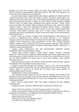 Kalçadan yere kadar olan mesafeyi, dizden yere kadar olan mesafeye bölün. Yine PHI.
Parmak eklemleri. Ayak parmakları. Belkemiği bölümleri. PHI. PHI. PHI. Dostlarım, her
biriniz Altın Oran'ın yürüyen birer armağanısınız."
    Karanlık olduğu halde, Langdon hepsinin şok olduğunu görebiliyordu. Bunda tanıdık bir
sıcaklık hissediyordu. Ders vermesinin sebebi de buydu. "Dostlarım, anlayacağınız gibi,
dünyadaki kaosun altında bir düzen vardır. Eskiler PHI'ı keşfettiklerinde Tanrı’nın dünya yapı
taşıyla karşılaştıklarına emindiler ve doğaya bu yüzden taptılar. Sebebi anlaşılıyor. Doğada
Tanrı’nın elinin var olduğu açıktır, günümüzde bile paganlar mevcuttur... Toprak Ana'ya
saygı duyan dinler. Pek çoğumuz doğa için paganlar gibi bayram yapar, ama bunun farkına
varmayız. Mesela 1 Mayıs buna mükemmel bir örnektir, baharın kutlanışı... cömertliğini
sunmak için toprağın canlanması. Altın Oran'ın özünde var olan sihir, zamanın başlangıcında
yazılmıştır. İnsan doğanın kurallarına göre oynar ve insan sanatla, Yaradan’nın elinin
güzelliğini taklit etmeye çalıştığından, bu dönem sanatta Altın Oran'a bol bol rastlayacağımızı
tahmin edebilirsiniz."
    Sonraki yarım saat süresince Langdon onlara Michelangelo'nun, Albert Dürer'in, Da
Vinci'nin ve diğerlerinin sanat eserlerine ait diyalar göstermiş ve her sanatçının,
kompozisyonunda Altın Oran'a bilinçli bir dikkatli bir biçimde bağlı kaldığını açıklamıştı.
Langdon, Yunan Partenonu’nun, Mısır piramitlerinin ve hatta New York'taki Birleşmiş
Milletler binasının mimari ölçülerinin PHI sayısına uyduğunu söylemişti. PHI, Mozart’ın
sonatlarının düzenlemelerinde, Beethoven'in Beşinci Senfonisinde, Bartók'un, Debussy'nin ve
Schubert'in eserlerinde görülüyordu.
    Langdon onlara, Stradivarius'un bile ünlü kemanlarındaki f-deliklerin yerlerini
belirlemekte PHI sayısını kullandığını anlatmıştı.
    Tahtaya doğru yürüyen Langdon, "Sonuç olarak," demişti. "Yeniden sembollere
dönüyoruz." Beş köşeli yıldız oluşturacak şekilde birbiriyle kesişen birkaç doğru çizmişti. "Bu
dönem göreceğiniz en güçlü semboller, den biri bu. Beş köşeli yıldız olarak bilinen bu sembol,
pek çok kültür tarafından hem kutsal, hem de sihirli kabul edilmiştir. Bana nedenini
söyleyebilir misiniz?"
    Matematik öğrencisi Stettner elini kaldırdı. "Çünkü beş köşeli yıldız çizerseniz, doğrular
kendiliğinden Altın Oran'a bağlı olarak kısımlara ayrılır."
    Langdon, çocuğa bakıp gururla başını sallamıştı. "Gayet iyi. Evet, beş köşeli yıldızdaki
tüm doğru parçalarının oranları PHI'ı verir. Bu sembol Altın Oran'ın en yüksek ifadesidir. Bu
yüzden, tanrıça ve kutsal dişi ile ilintili olan beş köşeli yıldız, daima güzellik ile
mükemmelliğin sembolü olmuştur."
    Sınıftaki kızların yüzü sevinçle parlamıştı.
    "Bir hatırlatma çocuklar. Bugün Da Vinci'ye şöyle bir değindik, ama bu dönem onun
hakkında çok fazla şey göreceğiz. Leonardo eski tanrıçalara çok düşkün biriydi. Yarın size,
tanrıçalara sunulan görüp görebileceğiniz en hayret verici armağan olan Son Akşam Yemeği
freskini göstereceğim."
    Birisi, "Şaka mı yapıyorsunuz?" dedi. "Son Akşam Yemeği'nin İsa ilgili olduğunu
zannediyordum."
    Langdon göz kırptı. "Hiç tahmin edemeyeceğiniz yerlerde gizli semboller var."

   Sophie, "Haydi," diye fısıldadı. "Ne oldu? Neredeyse geldik. Devam edin."
   Kendini uzak rüyalardan kopup gelmiş gibi hisseden Langdon, ayağını kaldırdı. Merdiven
basamaklarında durduğunu ve ani buluşunun etsiyle donakalmış olduğunu fark etti.
   On Draco devini al! On sahte alim.!
   Sophie dönmüş ona bakıyordu.
   Bu kadar basit olamaz, diye düşündü Langdon.
   Ama elbette öyle olduğunu biliyordu.
 