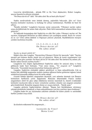 Louvre'un derinliklerinde... aklında PHI ve Da Vinci düşünceleri, Robert Langdon,
ansızın Sauniére'in şifresini çözmüştü.
    "On Draco devini al!" dedi. "On sahte alim! Bu en basit şifre biçimi!"

    Sophie merdivenlerde onun önünde durmuş, şaşkınlıkla bakıyordu. Şifre mi? Gece
boyunca kelimeleri incelemiş ve herhangi bir şifreye rastlamamıştı. Özellikle de basit bir
şifreye.
    "Kendin söyledin." Langdon'ın heyecanı sesine yansıyordu. "Fibonacci sayıları sadece
sıraya dizildiklerinde bir anlam ifade ediyorlar. Öteki türlü matematiksel anlamsızlıktan öteye
gitmezler."
    Ne hakkında konuştuğuna dair Sophie'nin en ufak fikri yoktu. Fibonacci sayıları mı? Bu
sayıların, Kriptografi Birimi'nin işe dahil edilmesi için yazıldığına emindi. Başka bir anlamı
da mı var? Elini cebine daldırdı ve bilgisayar çıktısını çıkararak, büyükbabasının mesajını
yeniden incelemeye koyuldu.

                                  13–3–2–21–1–1–8-5
                                  On Draco devini al!
                                    On sahte alim!

    Sayılar ne demek olabilir ki?
    Kâğıdı eline alan Langdon, "Karıştırılmış Fibonacci Dizimi bir ipucuydu," dedi. "Sayılar,
mesajın geri kalanını deşifre etmek için yol gösteriyor. Metne de aynını uygulamamız için
diziyi sırasına göre yazmadı. On Draco devini al? On sahte alim? Bu satırların hiç anlamı yok.
Bunlar sadece karışık yazılmış harfler."
    Langdon'ın ima ettiğini algılayabilmesi Sophie'nin sadece bir saniyeni almış ve bunu
gülünecek kadar basit bulmuştu. "Yani sence mesaj... "bir anagram mı?" Langdon'a
bakıyordu. "Gazetedeki karıştırılmış kelime bulmacaları gibi mi?"
    Langdon, Sophie'nin yüzündeki şüpheyi görebiliyor ve bunu anlayabiliyordu. Çok az
kişinin fark edebildiği anagramlar modern zamanın eğlencesi haline gelmesine rağmen, kutsal
sembolizm konusunda oldukça kesin bir tarihe sahipti.
    Gizemli Kabala öğretileri anagramlara dayanırdı, yeni anlamlar türetmek için İbranice
kelimelerin harflerinin yerini değiştirmek. Rönesans dönemindeki Fransız kralları
anagramların sihirli bir güce sahip olduklarına öylesine inanırlardı ki, önemli evraklardaki
kelimeleri inceleyerek daha iyi karar vermelerine yardımcı olmaları için anagram uzmanları
görevlendirirlerdi. Romalılar anagram ilmine ars magna derlerdi... "büyük sanat."
    Langdon gözlerini Sophie'ninkilere dikmişti. "Baştan beri büyükbabanın söylemeye
çalıştığı gözümüzün önündeydi ve bunu anlayabilmemiz için bize yeterince ipucu bırakmıştı."
    Langdon başka bir şey söylemeden ceketinin cebinden bir kalem çıkardı ve satırlardaki
harfleri yeniden sıraya dizdi.

                                  On Draco devini al!
                                    On sahte alim!

   Şu dizelerin mükemmel bir anagramıydı....

                                  Leonardo da Vinci!
                                     Mona Lisa!
 