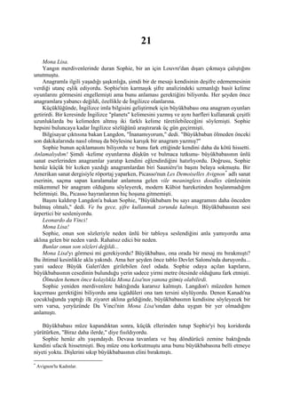 21
     Mona Lisa.
     Yangın merdivenlerinde duran Sophie, bir an için Louvre'dan dışarı çıkmaya çalıştığını
unutmuştu.
     Anagramla ilgili yaşadığı şaşkınlığa, şimdi bir de mesajı kendisinin deşifre edememesinin
verdiği utanç eşlik ediyordu. Sophie'nin karmaşık şifre analizindeki uzmanlığı basit kelime
oyunlarını görmesini engellemişti ama bunu anlaması gerektiğini biliyordu. Her şeyden önce
anagramlara yabancı değildi, özellikle de İngilizce olanlarına.
     Küçüklüğünde, İngilizce imla bilgisini geliştirmek için büyükbabası ona anagram oyunları
getirirdi. Bir keresinde İngilizce "planets" kelimesini yazmış ve aynı harfleri kullanarak çeşitli
uzunluklarda bu kelimeden altmış iki farklı kelime türetilebileceğini söylemişti. Sophie
hepsini buluncaya kadar İngilizce sözlüğünü araştırarak üç gün geçirmişti.
     Bilgisayar çıktısına bakan Langdon, "İnanamıyorum," dedi. "Büyükbaban ölmeden önceki
son dakikalarında nasıl olmuş da böylesine karışık bir anagram yazmış?"
     Sophie bunun açıklamasını biliyordu ve bunu fark ettiğinde kendini daha da kötü hissetti.
Anlamalıydım! Şimdi -kelime oyunlarına düşkün ve bulmaca tutkunu- büyükbabasının ünlü
sanat eserlerinden anagramlar yaratıp kendini eğlendirdiğini hatırlıyordu. Doğrusu, Sophie
henüz küçük bir kızken yazdığı anagramlardan biri Sauniére'in başını belaya sokmuştu. Bir
Amerikan sanat dergisiyle röportaj yaparken, Picasso'nun Les Demoiselles Avignon * adlı sanat
eserinin, saçma sapan karalamalar anlamına gelen vile meaningless doodles cümlesinin
mükemmel bir anagram olduğunu söyleyerek, modern Kübist hareketinden hoşlanmadığım
belirtmişti. Bu, Picasso hayranlarının hiç hoşuna gitmemişti.
     Başını kaldırıp Langdon'a bakan Sophie, "Büyükbabam bu sayı anagramını daha önceden
bulmuş olmalı," dedi. Ve bu gece, şifre kullanmak zorunda kalmıştı. Büyükbabasının sesi
ürpertici bir sesleniyordu.
     Leonardo da Vinci!
     Mona Lisa!
     Sophie, onun son sözleriyle neden ünlü bir tabloya seslendiğini anla yamıyordu ama
aklına gelen bir neden vardı. Rahatsız edici bir neden.
     Bunlar onun son sözleri değildi...
     Mona Lisa'yı görmesi mi gerekiyordu? Büyükbabası, ona orada bir mesaj mı bırakmıştı?
Bu ihtimal kesinlikle akla yakındı. Ama her şeyden önce tablo Devlet Salonu'nda duruyordu...
yani sadece Büyük Galeri'den girilebilen özel odada. Sophie odaya açılan kapıların,
büyükbabasının cesedinin bulunduğu yerin sadece yirmi metre ötesinde olduğunu fark etmişti.
     Ölmeden hemen önce kolaylıkla Mona Lisa'nın yanına gitmiş olabilirdi.
     Sophie yeniden merdivenlere baktığında kararsız kalmıştı. Langdon'ı müzeden hemen
kaçırması gerektiğini biliyordu ama içgüdüleri ona tam tersini söylüyordu. Denon Kanadı'na
çocukluğunda yaptığı ilk ziyaret aklına geldiğinde, büyükbabasının kendisine söyleyecek bir
sırrı varsa, yeryüzünde Da Vinci'nin Mona Lisa'sından daha uygun bir yer olmadığını
anlamıştı.

    Büyükbabası müze kapandıktan sonra, küçük ellerinden tutup Sophie'yi boş koridorda
yürütürken, "Biraz daha ilerde," diye fısıldıyordu.
    Sophie henüz altı yaşındaydı. Devasa tavanlara ve baş döndürücü zemine baktığında
kendini ufacık hissetmişti. Boş müze onu korkutmuştu ama bunu büyükbabasına belli etmeye
niyeti yoktu. Dişlerini sıkıp büyükbabasının elini bırakmıştı.

*
    Avignon'lu Kadınlar.
 
