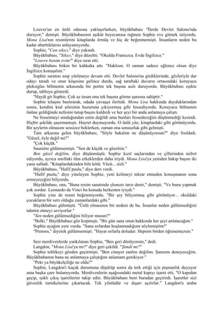 Louvre'un en ünlü odasına yaklaşırlarken, büyükbabası "İlerde Devlet Salonu'nda
duruyor," demişti. Büyükbabasının aşikâr heyecanına rağmen Sophie eve gitmek istiyordu.
Mona Lisa'nın resimlerini kitaplarda örmüş ve hiç de beğenmemişti. İnsanların neden bu
kadar abarttıklarını anlayamıyordu.
    Sophie, "Can sıkıcı," diye yakındı.
    Büyükbabası, "Sıkıcı," diye düzeltti. "Okulda Fransızca. Evde İngilizce."
    "Louvre benim evim!" diye ısrar etti.
    Büyükbabası bitkin bir kahkaha attı. "Haklısın. O zaman sadece eğlence olsun diye
İngilizce konuşalım."
    Sophie suratını asıp yürümeye devam etti. Devlet Salonu'na girdiklerinde, gözleriyle dar
odayı taradı ve onur köşesine gelince durdu, sağ taraftaki duvarın ortasındaki koruyucu
pleksiglas bölmenin arkasında bir portre tek başına asılı duruyordu. Büyükbabası eşikte
durup, tabloyu gösterdi.
    "Haydi git Sophie. Çok az insan onu tek başına görme şansına sahiptir."
    Sophie telaşını bastırarak, odada yavaşça ilerledi. Mona Lisa hakkında duyduklarından
sonra, kendini kral ailesinin huzuruna çıkıyormuş gibi hissediyordu. Koruyucu bölmenin
önüne geldiğinde nefesini tutup başını kaldırdı ve her şeyi bir anda anlamaya çalıştı.
    Ne hissetmeyi umduğundan emin değildi ama bunları hissedeceğini düşünmediği kesindi.
Hiçbir şekilde şaşırmamıştı. Hayret duymuyordu. O ünlü yüz, kitaplardaki gibi görünüyordu.
Bir şeylerin olmasını sessizce beklerken, zaman ona sonsuzluk gibi gelmişti.
    Tam arkasına gelen büyükbabası, "Söyle bakalım ne düşünüyorsun?" diye fısıldadı.
"Güzel, öyle değil mi?"
    "Çok küçük."
    Sauniére gülümsemişti. "Sen de küçük ve güzelsin."
    Ben güzel değilim, diye düşünmüştü. Sophie kızıl saçlarından ve çillerinden nefret
ediyordu, ayrıca sınıftaki tüm erkeklerden daha iriydi. Mona Lisa'ya yeniden bakıp başını iki
yana salladı. "Kitaplardakinden bile kötü. Yüzü... sisli."
    Büyükbabası, "Hafif puslu," diye ders verdi.
    "Hafif puslu," diye yineleyen Sophie, yeni kelimeyi tekrar etmeden konuşmanın sona
ermeyeceğini biliyordu.
    Büyükbabası, ona, "Buna resim sanatında sfumato tarzı denir," demişti. "Ve bunu yapmak
çok zordur. Leonardo da Vinci bu konuda herkesten iyiydi."
    Sophie yine de resmi beğenmiyordu. "Bir şey biliyormuş gibi görünüyor... okuldaki
çocukların bir sırrı olduğu zamanlardaki gibi."
    Büyükbabası gülmüştü. "Ünlü olmasının bir nedeni de bu. İnsanlar neden gülümsediğini
tahmin etmeyi seviyorlar."
    "Sen neden gülümsediğini biliyor musun?"
    "Belki." Büyükbabası göz kırpmıştı. "Bir gün sana onun hakkında her şeyi anlatacağım."
    Sophie ayağım yere vurdu. "Sana sırlardan hoşlanmadığımı söylemiştim!"
    "Prenses," diyerek gülümsemişti. "Hayat sırlarla doludur. Hepsini birden öğrenemezsin."

   Sesi merdivenlerde yankılanan Sophie, "Ben geri dönüyorum," dedi.
   Langdon, "Mona Lisa'ya mı?" diye geri çekildi. "Şimdi mi?"
   Sophie tehlikeyi gözden geçirmişti. "Ben cinayet zanlısı değilim. Şansımı deneyeceğim.
Büyükbabamın bana ne anlatmaya çalıştığını anlamam gerekiyor."
   "Peki ya büyükelçiliğe ne oldu?"
   Sophie, Langdon'ı kaçak durumuna düşürüp sonra da terk ettiği için pişmanlık duyuyor
ama başka çare bulamıyordu. Merdivenlerin aşağısındaki metal kapıyı işaret etti, "O kapıdan
geçip, ışıklı çıkış işaretlerini takip edin. Büyükbabam beni buradan geçirirdi. İşaretler sizi
güvenlik turnikelerine çıkartacak. Tek yönlüdür ve dışarı açılırlar." Langdon'a araba
 