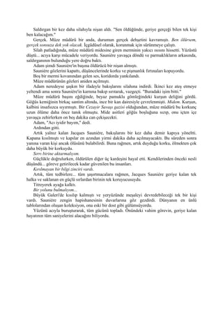 Saldırgan bir kez daha silahıyla nişan aldı. "Sen öldüğünde, geriye gerçeği bilen tek kişi
ben kalacağım."
    Gerçek. Müze müdürü bir anda, durumun gerçek dehşetini kavramıştı. Ben ölürsem,
gerçek sonsuza dek yok olacak. İçgüdüsel olarak, korunmak için sürünmeye çalıştı.
    Silah patladığında, müze müdürü midesine giren merminin yakıcı ısısını hissetti. Yüzüstü
düştü... acıya karşı mücadele veriyordu. Sauniére yavaşça döndü ve parmaklıkların arkasında,
saldırganının bulunduğu yere doğru baktı.
    Adam şimdi Sauniére'in başına öldürücü bir nişan almıştı.
    Sauniére gözlerini kapattı, düşüncelerinde korku ve pişmanlık fırtınaları kopuyordu.
    Boş bir mermi kovanından gelen ses, koridorda yankılandı.
    Müze müdürünün gözleri aniden açılmıştı.
    Adam neredeyse şaşkın bir ifadeyle bakışlarını silahına indirdi. İkinci kez ateş etmeye
yeltendi ama sonra Sauniére'in karnına bakıp sırıtarak, vazgeçti. "Buradaki işim bitti."
    Müze müdürü başını eğdiğinde, beyaz pamuklu gömleğindeki kurşun deliğini gördü.
Göğüs kemiğinin birkaç santim altında, ince bir kan dairesiyle çevrelenmişti. Midem. Kurşun,
kalbini insafsızca sıyırmıştı. Bir Cezayir Savaşı gazisi olduğundan, müze müdürü bu korkunç
uzun ölüme daha önce tanık olmuştu. Mide asitleri göğüs boşluğuna sızıp, onu içten içe
yavaşça zehirlerken on beş dakika can çekişecekti.
    Adam, "Acı iyidir bayım," dedi.
    Ardından gitti.
    Artık yalnız kalan Jacques Sauniére, bakışlarını bir kez daha demir kapıya yöneltti.
Kapana kısılmıştı ve kapılar en azından yirmi dakika daha açılmayacaktı. Bu süreden sonra
yanına varan kişi ancak ölüsünü bulabilirdi. Buna rağmen, artık duyduğu korku, ölmekten çok
daha büyük bir korkuydu.
    Sırrı birine aktarmalıyım.
    Güçlükle doğrulurken, öldürülen diğer üç kardeşini hayal etti. Kendilerinden önceki nesli
düşündü... göreve getirilecek kadar güvenilen bu insanları.
    Kırılmayan bir bilgi zinciri vardı.
    Artık, tüm tedbirlere... tüm şaşırtmacalara rağmen, Jacques Sauniére geriye kalan tek
halka ve saklanan en güçlü sırlardan birinin tek koruyucusuydu.
    Titreyerek ayağa kalktı.
    Bir yolunu bulmalıyım...
    Büyük Galeri'de kısılıp kalmıştı ve yeryüzünde meşaleyi devredebileceği tek bir kişi
vardı. Sauniére zengin hapishanesinin duvarlarına göz gezdirdi. Dünyanın en ünlü
tablolarından oluşan koleksiyon, ona eski bir dost gibi gülümsüyordu.
    Yüzünü acıyla buruşturarak, tüm gücünü topladı. Önündeki vahim görevin, geriye kalan
hayatının tüm saniyelerini alacağını biliyordu.
 