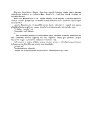 Anagramı Sophie'nin tek başına çözmesi gerekiyordu. Langdon bundan giderek daha da
emin olmaya başlamıştı ve vardığı bu kanı, Sauniére'in eylemlerinin mantık zincirinde bir
boşluk bırakıyordu.
    Neden ben? Koridorda ilerlerken Langdon nedenini merak ediyordu. Sauniére son nefesini
verirken yıllardır görüşmediği torunundan neden bulmasını istedi? Sauniére neyi bildiğimi
düşünüyordu?
    Langdon beklenmedik bir şaşkınlıkla aniden durdu. Gözlerini iri  açarak elini cebine
götürdü ve bilgisayar çıktısını çıkardı. Sauniére'in mesajının son iki satırına bakıyordu.
    P.S. Robert Langdon'ı bul.
    Gözlerini iki harfe dikmişti.
    P.S.
    O anda Sauniére'in bulmacalı sembollerinin gerçek anlamını çözmüştü. Sembolizm ve
tarih hakkındaki mesleki dağarcığı bir anda beyninde şimşek gibi çakmıştı. Jacques
Sauniére'in bu gece yaptıklarının mükemmel bir anlamı vardı.
    Gizli imaların ne anlama geldiğini anlayıp bir araya getirmeye çalışırken Langdon'ın zihni
hızla çalışıyordu. Geri dönerek, geldiği yöne doğru baktı.
    Vakit var mı?
    Önemi olmadığını biliyordu.
    Langdon hiç tereddüt etmeden, uzun adımlarla merdivenlere doğru koştu.
 