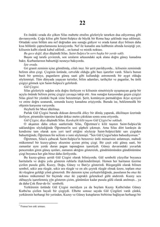 22
     En öndeki sırada diz çöken Silas mabette etrafını gözleriyle tararken dua ediyormuş gibi
davranıyordu. Çoğu kilise gibi Saint-Sulpice de büyük bir Roma haçı şeklinde inşa edilmişti.
Ortadaki uzun bölüm ana nef doğrudan ana sunağa gidiyor ve orada kanat diye bilinen daha
kısa bölümle çaprazlamasına kesişiyordu. Nef ile kanadın ana kubbenin altında kesiştiği yer,
kilisenin kalbi olarak kabul edilirdi... en kutsal ve mistik noktası.
     Bu gece değil, diye düşündü Silas. Saint-Sulpice'in sırrı başka bir yerde saklı.
     Başını sağ tarafa çevirerek, son sıraların arkasındaki açık alana doğru güney kanadına
baktı. Kurbanlarının bahsettiği nesneye bakıyordu.
     İşte orada.
     Gri granit zeminin içine gömülmüş, cilalı ince. bir şerit parıldıyordu... kilisenin zemininde
beliren altın çizgi. Çizginin üstünde, cetvelde olduğu gibi bazı işaretler vardı. Silas'a bunun
basit bir şemsiye, paganların güneş saati gibi kullandığı astronomik bir aygıt olduğu
söylenmişti. Tüm dünyada yaşayan turistler, bilim adamları, tarihçiler ve paganlar, bu ünlü
çizgiyi görmek için Saint-Sulpice'e gelirlerdi.
     Gül Çizgisi.
     Silas gözleriyle sağdan sola doğru ilerleyen ve kilisenin simetrisiyle uyuşmayan garip bir
açıyla önünde beliren pirinç çizgiyi yavaşça takip etti. Ana sunağın karşısından geçen çizgiyi
Silas güzel bir yüzdeki bıçak izine benzetmişti. Şerit, komünyon parmaklığını ikiye ayırıyor
ve enine doğru uzanarak, sonunda kuzey kanadına erişiyordu. Burada ise, beklenmedik bir
objenin karşısına varıyordu.
     Heybetli bir Mısır dikilitaşı.
     Parlak Gül Çizgisi burada doksan derecelik dikey bir dönüş yaparak, dikilitaşın üzerinde
ilerliyor, piramidin tepesine kadar dokuz metre çıktıktan sonra sona eriyordu.
     Gül Çizgisi, diye düşündü Silas. Kardeşlik kilit taşını Gül Çizgisi'ne sakladı.
     O akşamın daha erken saatlerinde Silas, Öğretmen’e kilit taşının Saint-Sulpice'de
saklandığını söylediğinde Öğretmen'in sesi şüpheli çıkmıştı. Ama Silas dört kardeşin de
kendisine tam olarak aynı yeri tarif ettiğini söyleyip Saint-Sulpice'deki sarı çizgiden
bahsettiğinde, Öğretmen bir nefeste o ismi söylemişti. "Sen Gül Çizgisi'nden bahsediyorsun."
     Öğretmen, Silas'a çabucak Saint-Sulpice'in benzersiz ünlü mimarisini anlatmıştı, mabedi
mükemmel bir kuzey-güney eksenine ayıran pirinç çizgi. Bir çeşit eski güneş saati, bir
zamanlar aynı yerde duran pagan tapınağının işaretiydi. Güney duvarındaki yuvarlak
pencereden giren güneş ışınları, zamanın aktığını göstererek, gündönümünden gündönümüne
çizgi boyunca her gün biraz daha ilerliyordu.
     Bu kuzey-güney şeridi Gül Çizgisi olarak biliniyordu. Gül sembolü yüzyıllar boyunca
haritalarla ve doğru yolu gösteren ruhlarla ilişkilendirilmişti. Hemen her haritanın üzerine
çizilen pusula gülü, Kuzey, Doğu, Güney ve Batı'yı gösterirdi. Rüzgargülü olarak bilinen
sembol, sekiz ana rüzgâr, sekiz ara rüzgâr ve on altı çeyrek rüzgâr olmak üzere, toplam otuz
iki rüzgârın geldiği yönü gösterirdi. Bir dairenin içine yerleştirildiğinde, pusulanın bu otuz iki
noktası mükemmel bir biçimde otuz iki yapraklı geleneksel gülü andırırdı. Kuzey ucu
okbaşıyla işaretlenmiş yön gösteren çizim, günümüze kadar pusula gülü olarak anılmıştı... ya
da daha Çok fleur-de-lis * sembolü.
     Yerkürenin üstünde Gül Çizgisi meridyen ya da boylam Kuzey Kutbu'ndan Güney
Kutbu'na çizilen hayali bir çizgiydi. Elbette sonsuz sayıda Gül Çizgileri vardı çünkü,
yerkürenin herhangi bir yerinden, Kuzey ve Güney kutuplarını birbirine bağlayan herhangi bir


*
    Fransa’nın eski arması.
 
