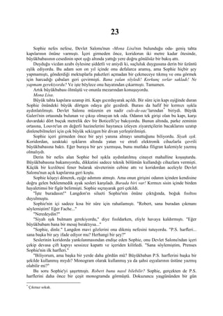 23
    Sophie nefes nefese, Devlet Salonu'nun -Mona Lisa'nın bulunduğu oda- geniş tahta
kapılarının önüne varmıştı. İçeri girmeden önce, koridorun iki metre kadar ötesinde,
büyükbabasının cesedinin spot ışığı altında yattığı yere doğru gönülsüz bir bakış attı.
    Duyduğu vicdan azabı öylesine şiddetli ve aniydi ki, suçluluk duygusuna derin bir üzüntü
eşlik ediyordu. Bu adam son on yıl içinde onu defalarca aramış, ama Sophie hiçbir şey
yapmamıştı, gönderdiği mektuplarla paketleri açmadan bir çekmeceye tıkmış ve onu görmek
için harcadığı çabaları geri çevirmişti. Bana yalan söyledi! Korkunç sırlar sakladı! Ne
yapmam gerekiyordu? Ve işte böylece onu hayatından çıkarmıştı. Tamamen.
    Artık büyükbabası ölmüştü ve onunla mezarından konuşuyordu.
    Mona Lisa.
    Büyük tahta kapılara uzanıp itti. Kapı gıcırdayarak açıldı. Bir süre için kapı eşiğinde duran
Sophie önündeki büyük dörtgen odaya göz gezdirdi. Burası da hafif bir kırmızı ışıkla
aydınlatılmıştı. Devlet Salonu müzenin en nadir culs-de-sac’larından * biriydi. Büyük
Galeri'nin ortasında bulunan ve çıkışı olmayan tek oda. Odanın tek girişi olan bu kapı, karşı
duvardaki dört buçuk metrelik dev bir Boticelli'ye bakıyordu. Bunun altında, parke zeminin
ortasına, Louvre'un en değerli hazinelerini hayranca izleyen ziyaretçilerin bacaklarını uzatıp
dinlenebilmeleri için çok büyük sekizgen bir divan yerleştirilmişti.
    Sophie içeri girmeden önce bir şeyi yanına almayı unuttuğunu biliyordu. Siyah ışık.
Koridordan, uzaktaki ışıkların altında yatan ve etrafı elektronik cihazlarla çevrili
büyükbabasına baktı. Eğer buraya bir şev yazmışsa, bunu mutlaka filigran kalemiyle yazmış
olmalıydı.
    Derin bir nefes alan Sophie bol ışıkla aydınlatılmış cinayet mahalline koşuşturdu.
Büyükbabasına bakamıyordu, dikkatini sadece teknik bölümün kullandığı cihazlara vermişti.
Küçük bir kızılötesi fener bularak süveterinin cebine attı ve koridordan aceleyle Devlet
Salonu'nun açık kapılarına geri koştu.
    Sophie köşeyi dönerek, eşiğe adımını atmıştı. Ama onun girişini odanın içinden kendisine
doğru gelen beklenmedik ayak sesleri karşıladı. Burada biri var! Kırmızı sisin içinde birden
hayaletimsi bir figür belirmişti. Sophie sıçrayarak geri çekildi.
    "İşte buradasın!" Langdon'ın silueti Sophie'nin önüne çıktığında, boğuk fısıltısı
duyulmuştu.
    Sophie'nin içi sadece kısa bir süre için rahatlamıştı. "Robert, sana buradan çıkmanı
söylemiştim! Eğer Fache..."
    "Neredeydin?"
    "Siyah ışık bulmam gerekiyordu," diye fısıldarken, eliyle havaya kaldırmıştı. "Eğer
büyükbabam bana bir mesaj bıraktıysa..."
    "Sophie, dinle." Langdon mavi gözlerini ona dikmiş nefesini tutuyordu. "P.S. harfleri...
sana başka bir şey ifade ediyor mu? Herhangi bir şey?"
    Seslerinin koridorda yankılanmasından endişe eden Sophie, onu Devlet Salonu'ndan içeri
çekip devasa çift kapıyı sessizce kapattı ve içeriden kilitledi. "Sana söylemiştim, Prenses
Sophie'nin ilk harfleri."
    "Biliyorum, ama başka bir yerde daha gördün mü? Büyükbaban P.S. harflerini başka bir
şekilde kullanmış mıydı? Monogram olarak kullanmış ya da şahsi eşyalarının üstüne yazmış
olabilir mi?"
    Bu soru Sophie'yi şaşırtmıştı. Robert bunu nasıl bilebilir? Sophie, gerçekten de P.S.
harflerini daha önce bir çeşit monogramda görmüştü. Dokuzuncu yaşgününden bir gün

*
    Çıkmaz sokak.
 