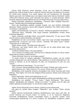 Çözene kadar bilmeceyi azimle okumuştu. Cevap, onu evin başka bir bölümüne
götürüyordu, orada da başka bir kart ve başka bir bilmece bulmuştu. Bu bilmeceyi de çözerek,
bir sonraki karta koşmuştu. Evin içinde çılgınca ileri geri koşuşturuyor, bir ipucundan
diğerine geçiyordu. Son bulduğu ipucu onu doğruca kendi yatak odasına yöneltmişti. Sophie
merdivenleri atlayarak çıkmış, yatak odasından içeri dalmış ve sonunda durmuştu. Odanın
ortasında, gidonuna kurdele bağlanmış kırmızı bir bisiklet duruyordu. Sevinçle çığlık atmıştı.
    Odanın köşesinden gülümseyen büyükbabası, "Oyuncak bebek istediğini biliyorum,"
demişti. "Bundan daha çok hoşlanacağını düşündüm.
    Ertesi gün büyükbabası patikada yanından koşarak, ona nasıl bisiklete binileceğini
öğretmişti. Sophie çimenlerin arasına dalıp dengesini kaybedince ikisi birden otların üstüne
yuvarlanmış ve gülmüşlerdi.
    Sophie, onu kucaklayarak, "Grand-pére," demişti. "Anahtar için gerçekten özür dilerim."
    "Biliyorum tatlım. Affedildin. Sana kızgın kalamam. Büyükbabalar torunlar daima
birbirlerini bağışlarlar."
    Sophie sormaması gerektiğini biliyor ama kendini tutamıyordu. "O neyi açıyor? Daha
önce hiç öyle bir anahtar görmedim. Çok güzeldi."
    Büyükbabası bir süre sessiz kalmıştı. Sophie, onun nasıl cevap vereceğini düşündüğünü
anlayabiliyordu. Grand-pére asla yalan söylemez. "Sonunda, "Bir kutuyu açıyor," demişti.
"Orada pek çok sır saklıyorum."
    Sophie suratını asmıştı. "Sırlardan nefret ediyorum!"
    "Biliyorum, ama bunlar önemli sırlar. Ve bir gün sen de onlara benim kadar saygı
göstermeyi öğreneceksin."
    "Anahtarın üstünde harfler ve bir çiçek gördüm."
    "Evet, o benim en sevdiğim çiçek. Adı Fleur-de-lis. Bahçede onlardan var. Beyaz olanlar.
İngilizcede bu çiçeklere zambak deniyor."
    "Onları biliyorum! Benim de en sevdiğim çiçekler!"
    "O zaman seninle bir anlaşma yapacağım." Büyükbabasının kaşları, ona her nasihat
verişinde olduğu gibi iyice yukarı kalkmıştı. "Eğer anahtarımı sır olarak saklayabilirsen ve bu
konuda ne benimle, ne de bir başkasıyla bir daha asla konuşmazsan bir gün onu sana
veririm."
    Sophie kulaklarına inanamamıştı. "Verecek misin?"
    "Söz veriyorum. Zamanı geldiğinde anahtar senin olacak. Üstünde senin ismin yazıyor,"
    Sophie kaşlarını çattı. "Hayır yazmıyor. P.S. yazıyor. Benim ismim P.S. değil!"
    Büyükbabası sesini alçaltarak, kimsenin duymadığına emin olmak istiyormuş gibi etrafa
bakmıştı. "Peki Sophie, P.S.'in bir şifre olduğunu bilmen gerekiyor. Bunlar senin isminin gizli
başharfleri."
    Gözleri büyümüştü. "Benim gizli başharflerim mi var?"
    "Elbette. Torunların her zaman sadece büyükbabalarının bildiği gizli başharfleri vardır."
    Büyükbabası onu gıdıkladı. "Prenses Sophie." Sophie kıkırdamıştı. "Ben prenses
değilim!" Büyükbabası göz kırpmıştı. "Benim için öylesin." O günden sonra bir daha asla
anahtar hakkında konuşmamışlardı. Ve ismi Prenses Sophie olmuştu.

    Sophie, Devlet Salonu'nda sessizce durmuş, kaybının acısına katlanıyordu.
    Ona garip bir şekilde bakan Langdon, "Başharfler," diye fısıldadı "Onları görmüş
muydun?"
    Sophie müzenin koridorlarında fısıldayan büyükbabasının sesini duyar gibi oldu. Bu
anahtar hakkında asla konuşma Sophie. Ne benimle, ne de bir başkasıyla. Bağışlama
konusunda büyükbabasına karşılık veremediğini biliyor ve güvenini yeniden sarsıp
sarsmayacağını düşünüyordu. P.S. Robert Langdon'ı bul. Büyükbabası Langdon'ın yardım
 
