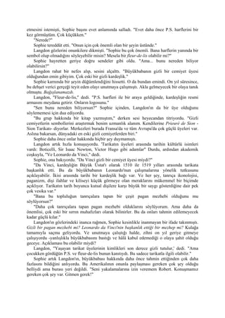 etmesini istemişti, Sophie başını evet anlamında salladı. "Evet daha önce P.S. harflerini bir
kez görmüştüm. Çok küçükken."
    "Nerede?"
    Sophie tereddüt etti. "Onun için çok önemli olan bir şeyin üstünde."
    Langdon gözlerini onunkilere dikmişti. "Sophie bu çok önemli. Bana harflerin yanında bir
sembol olup olmadığını söyleyebilir misin? Mesela bir fleur-de-lis olabilir mi?"
    Sophie hayretten geriye doğru sendeler gibi oldu. "Ama... bunu nereden biliyor
olabilirsin?"
    Langdon rahat bir nefes alıp, sesini alçalttı. "Büyükbabanın gizli bir cemiyet üyesi
olduğundan emin gibiyim. Çok eski bir gizli kardeşlik."
    Sophie karnında bir şeyin düğümlendiğini hissetti. O da bundan emindi. On yıl süresince,
bu dehşet verici gerçeği teyit eden olayı unutmaya çalışmıştı. Akla gelmeyecek bir olaya tanık
olmuştu. Bağışlanamazdı.
    Langdon, "Fleur-de-lis," dedi. "P.S. harfleri ile bir araya geldiğinde, kardeşliğin resmi
armasını meydana getirir. Onların logosunu."
    "Sen bunu nereden biliyorsun?" Sophie içinden, Langdon'ın da bir üye olduğunu
söylememesi için dua ediyordu.
    "Bu grup hakkında bir kitap yazmıştım," derken sesi heyecandan titriyordu. "Gizli
cemiyetlerin sembollerini araştırmak benim uzmanlık alanım. Kendilerine Prieuré de Sion -
Sion Tarikatı- diyorlar. Merkezleri burada Fransa'da ve tüm Avrupa'da çok güçlü üyeleri var.
Aslına bakarsan, dünyadaki en eski gizli cemiyetlerden biri."
    Sophie daha önce onlar hakkında hiçbir şey duymamıştı.
    Langdon artık hızla konuşuyordu. 'Tarikatın üyeleri arasında tarihin kültürlü isimleri
vardı: Boticelli, Sir Isaac Newton, Victor Hugo gibi adamlar" Durdu, ardından akademik
coşkuyla, "Ve Leonardo da Vinci," dedi.
    Sophie, ona bakıyordu. "Da Vinci gizli bir cemiyet üyesi miydi?"
    "Da Vinci, kardeşliğin Büyük Üstat'ı olarak 1510 ile 1519 yılları arasında tarikata
başkanlık etti. Bu da büyükbabanın Leonardo'nun çalışmalarına yönelik tutkusunu
açıklayabilir. İkisi arasında tarihi bir kardeşlik bağı var. Ve her şey, tanrıça ikonolojisi,
paganizm, dişi ilahlar ve kiliseyi küçük görmeye olan meraklarını mükemmel bir biçimde
açıklıyor. Tarikatın tarih boyunca kutsal dişilere karşı büyük bir saygı gösterdiğine dair pek
çok vesika var."
    "Bana bu topluluğun tanrıçalara tapan bir çeşit pagan mezhebi olduğunu mu
söylüyorsun?"
    "Daha çok tanrıçalara tapan pagan mezhebi olduklarını söylüyorum. Ama daha da
önemlisi, çok eski bir sırrın muhafızları olarak bilinirler. Bu da onları tahmin edilemeyecek
kadar güçlü kılar."
    Langdon'ın gözlerindeki inanca rağmen, Sophie kesinlikle inanmayan bir ifade takınmıştı.
Gizli bir pagan mezhebi mi? Leonardo da Vinci'nin başkanlık ettiği bir mezhep mi? Kulağa
tamamıyla saçma geliyordu. Ve unutmaya çalıştığı halde, zihni on yıl geriye gitmeye
çalışıyordu -yanlışlıkla büyükbabasını bastığı ve hâlâ kabul edemediği o olaya şahit olduğu
geceye. Açıklaması bu olabilir miydi?
    Langdon, "Yaşayan tarikat üyelerinin kimlikleri son derece gizli tutulur,' dedi. "Ama
çocukken gördüğün P.S. ve fleur-de-lis bunun kanıtıydı. Bu sadece tarikatla ilgili olabilir."
    Sophie artık Langdon'ın, büyükbabası hakkında daha önce tahmin ettiğinden çok daha
fazlasını bildiğini anlıyordu. Bu Amerikalının onunla paylaşması gereken çok şey olduğu
belliydi ama burası yeri değildi. "Seni yakalamalarına izin veremem Robert. Konuşmamız
gereken çok şey var. Gitmen gerek!"
 