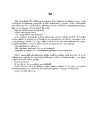 24
    Silas Saint-Sulpice'deki dikilitaşın üst tarafına doğru bakarken, heybetli mermerin gövde
uzunluğunu hesaplamaya çalışıyordu. Kasları zindeleşerek gerilmişti. Yalnız olduğundan
emin olmak için bir kez daha kilisede etrafına iyice baktı. Daha sonra mecburiyetten değil de,
daha çok saygısından heykelin altında diz çöktü.
    Kilit taşı Gül Çizgisi'nin altında saklı.
    Sulpice dikilitaşının altında.
    Tüm kardeşler bunu teyit etmişlerdi.
    Artık dizlerinin üstünde duran Silas ellerini taş zeminin üstünde gezdirdi. Karolardan
birinin çıkabileceğini gösteren herhangi bir ize rastlamamıştı, bu yüzden yumruğuyla yere
yavaşça vurmaya başladı. San çizgiyi takip ederek dikilitaşa biraz daha yaklaştığında, çizgiye
komşu olan her karoya vurdu. Sonunda birinin sesi diğerlerinden farklı gelmişti.
    Yerin altında boş bir alan var!
    Silas gülümsedi. Kurbanları doğruyu söylemişlerdi.
    Ayağa kalkıp, mabette yer karosunu kırmaya yardıma olacak bir şey aradı.

   Silas'ın tepesindeki balkonda duran Rahibe Sandrine güçlükle soluk alıyordu. En büyük
korkusu gerçekleşmişti. Bu ziyaretçi göründüğü gibi değildi. Gizemli Opus Dei keşişi Saint-
Sulpice'e başka bir amaçla gelmişti.
   Gizli bir amaç için.
   Sırları olan tek kişi sen değilsin, diye düşündü.
   Rahibe Sandrine Bieil, bu kilisenin sadece bakıcısı değildi. Ve bu gece eski çarklar
dönmeye başlamıştı. Bu yabancının dikilitaşın altına gelmesi kardeşlikten bir işaretti.
   Sessiz bir tehlike alarmıydı.
 