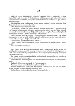 25
    Paris'teki ABD Büyükelçiliği, Champs-Elysées'nin hemen güneyinde, Avenue
Gabriel'deki küçük bir sitedir. Üç dönümlük arazi ABD toprağıymış gibi kabul edilir, yani bu
arazinin üstünde duran herkes, Birleşik Devletler'deki kanunlara tabi tutulur ve aynı korunma
haklarına sahiptir.
    Büyükelçilikte gece vardiyasında çalışan santral memuru, telefon çaldığında Time
dergisinin uluslararası baskısını okuyordu.
    "ABD Büyükelçiliği," diye cevap verdi.
    "İyi akşamlar." Arayan kişi Fransız aksanıyla İngilizce konuşuyordu "Yardıma ihtiyacım
var." Adamın kullandığı nazik kelimelere rağmen, ses tonu sert ve resmiydi. "Bana, otomatik
sisteminizde benim için bir mesaj olduğu söylendi. İsmim Langdon. Ne yazık ki, üç haneli
erişim şifremi unuttum. Yardımcı olabilirseniz, çok sevinirim."
    Santral memuru şaşırarak susmuştu. "Üzgünüm efendim. Mesajınız oldukça eski olmalı.
Bu sistem iki yıl önce güvenlik tedbirleri nedeniyle kaldırıldı. Ayrıca tüm erişim şifreleri beş
haneliydi. Size mesajınız olduğunu kim söyledi?"
    "Yani otomatik telesekreter sisteminiz yok mu?"
    "Hayır efendim. Size gelen mesajlar hizmet bölümümüzde el yazısıyla alınır. İsminiz
neydi?"
    Ama adam telefonu kapatmıştı.

    Bezu Fache, Siene Nehri'nin kıyısında aşağı yukarı volta atarken kendini sersem gibi
hissediyordu. Langdon'ı yerel bir numarayı çevirirken, sonra üç haneli bir şifreyi girerken ve
sonra da bir kaydı dinlerken gördüğüne emindi. Ama Langdon eğer büyükelçiliği aramadıysa,
kimi aramış olabilirdi?
    İste o anda, cep telefonuna bakan Fache, cevabı ellerinde tuttuğunu fark etti. Langdon bu
aramayı benim telefonumdan yaptı.
    Cep telefonunun mönüsüne girerek, son aranan numaralardan Langdon’ın yaptığı aramayı
buldu.
    Üç haneli 454 sayısının takip ettiği bir Paris numarasıydı.
    Numarayı yeniden arayan Fache hattın çalmasını bekledi.
    Sonunda bir kadın sesi cevap verdi. Kayıttaki ses, "Bonjour, vous étes bien chez Sophie
Neveu," diyordu. "Jesuis absentepour lemoment, mais..."
    Fache rakamları tuşlarken kanı kaynamaya başlamıştı 4... 5... 4.
 